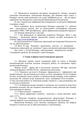 Додаток 1
до рішення виконавчого
комітету Кіровоградської
міської ради
від _________ № _______
ПОЛОЖЕННЯ ПРО КОНКУРС, УМОВИ КОНКУРСУ
1. Мета і завдання Конкурсу
1.1. Мета Конкурсу – визначення кращої пропозиції пам'ятного
знака/композиції на честь Героїв Небесної Сотні.
Важливим етапом формування національної пам'яті є увічнення учасників
героїчних подій “Революції Гідності”, зокрема загиблих на Майдані
Незалежності, що увійшли в історію, як “Небесна Сотня”. У Кропивницькому
події “Майдану” відбувались на площі Героїв Майдану та в будівлі
Кіровоградської обласної державної адміністрації. Це місце стало знаковим для
усіх борців за права і свободи народу.
Тому місцем розташування пам'ятного знаку/композиції на честь Героїв
Небесної Сотні визначена площа Героїв Майдану.
1.2. Перед учасниками Конкурсу ставляться наступні завдання:
1.2.1.Запропонувати пропозицію пам'ятного знаку/композиції, присвяченої
Героям Небесної Сотні, враховуючи їх героїчний внесок в майбутнє України та
зважаючи на важливість подій, що відбулись.
1.2.2.Створити пам'ятний знак/композицію, яка б відповідала найкращим
архітектурним, художнім вимогам, була б витвором мистецтва.
Пам'ятний знак/композиція повинна виконувати освітню функцію для
майбутніх поколінь.
1.2.3. Вказати орієнтовну вартість реалізації пропозиції.
1.2.4. В складі проектних пропозицій запропонувати схему благоустрою
території. При цьому передбачити можливість обслуговування композиції,
підтримання благоустрою у належному стані.
2. Порядок проведення Конкурсу
2.1. Положення про Конкурс та його умови оприлюднюються у засобах
масової інформації, на офіційній веб – сторінці Кіровоградської міської ради, в
соціальних мережах.
2.2. До участі у Конкурсі запрошуються фахівці або авторські колективи
фахівців - дипломованих професійних архітекторів, дизайнерів, художників,
скульпторів, а також студенти архітектурних і художніх навчальних закладів.
2.3. Участь у Конкурсі іноземних фахівців, студентів закордонних
навчальних закладів не забороняється.
2.4. Кількість конкурсних проектів від одного автора (авторського
колективу) не обмежується.
 