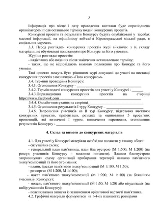 3
Інформація про місце і дату проведення виставки буде оприлюднена
організатором після останнього терміну подачі конкурсних проектів.
Конкурсні проекти та результати Конкурсу будуть опубліковані у засобах
масової інформації, на офіційному веб-сайті Кіровоградської міської ради, в
соціальних мережах.
3.3. Перед розглядом конкурсних проектів журі виключає з їх складу
матеріали, не обумовлені положенням про Конкурс та його умовами.
Журі не розглядає проектів:
- надісланих або поданих після закінчення встановленого терміну;
- таких, що не відповідають вимогам положення про Конкурс та його
умовам.
Такі проекти можуть бути рішенням журі допущені до участі на виставці
конкурсних проектів з позначкою «Поза конкурсом».
3.4. Терміни проведення Конкурсу:
3.4.1. Оголошення Конкурсу - ___________________________________
3.4.2. Термін подачі конкурсних проектів для участі у Конкурсі - ______
3.4.3.Оприлюднення конкурсних проектів на сторінці
https://www.facebook.com ____________________________________________
3.4.4. Онлайн-опитування на сторінці______________________________
3.4.5. Оголошення результатів І туру Конкурсу – ____________________
3.4.6. Запрошення учасників на ІІ тур Конкурсу, підготовка виставки
конкурсних проектів, презентація, розгляд та оцінювання 5 проектних
пропозицій, які визначені І туром, визначення переможця, оголошення
результатів Конкурсу - ______________________________________________
4. Склад та вимоги до конкурсних матеріалів
4.1. Для участі у Конкурсі матеріали необхідно подавати у такому обсязі:
- ситуаційна схема;
- генеральний план пам'ятника, план благоустрою (М 1:500, М 1:200) (на
розсуд учасників Конкурсу – можливо поєднати). Планом благоустрою
запропонувати схему організації прибирання території навколо пам'ятного
знаку/композиції та його утримання;
- плани, фасади пам'ятного знаку/композиції (М 1:100, М 1:50);
- розгортки (М 1:200, М 1:100);
- макет пам'ятного знаку/композиції (М 1:200, М 1:100) (за бажанням
учасників Конкурсу);
- модель пам'ятного знаку/композиції (М 1:50, М 1:20) або візуалізація (на
вибір учасників Конкурсу);
- пояснювальна записка із зазначенням орієнтовної вартості пам'ятника.
4.2. Графічні матеріали формуються на 1-4-ох планшетах розмірами
 