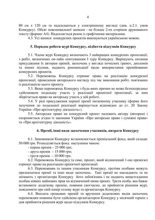 4
80 см х 120 см та надсилаються у електронному вигляді (див. п.2.1. умов
Конкурсу). Обсяг пояснювальної записки - не більше 2-ох сторінок друкованого
тексту (формат А4). Надсилається разом із графічними матеріалами.
4.3. Усі написи конкурсних проектів виконуються українською мовою.
5. Порядок роботи журі Конкурсу, підбиття підсумків Конкурсу
5.1. Члени журі Конкурсу визначають 3 найкращих конкурсних пропозиції,
з робіт, визначених он-лайн опитуванням І туру Конкурсу. Вирішують питання
присудження їх авторам премій, заохочень у вигляді почесних грамот, дипломів
та інших відзнак, надають рекомендації щодо використання премійованих
конкурсних проектів.
5.2. Переможець Конкурсу отримає право на реалізацію конкурсної
пропозиції, проведення авторського нагляду під час виконання робіт, пов'язаних
із реалізацією цього проекту.
5.3. Якщо переможець Конкурсу з будь-яких причин не може безпосередньо
здійснювати подальшу участь у реалізації проектної пропозиції, за ним
зберігається право на авторську участь у цій роботі.
5.4. У разі присудження першої премії іноземному учаснику (форма його
залучення до подальшої реалізації вирішується відповідно до ст. 20 Закону
України «Про архітектурну діяльність»).
5.5. Авторське право на конкурсний проект належить автору (авторам) і
охороняється згідно із законами України «Про авторське право і суміжні права»
та «Про архітектурну діяльність».
6. Премії, інші види заохочення учасників, витрати Конкурсу
6.1. Замовником Конкурсу встановлюється преміальний фонд, який складає
50 000 грн. Розподіляється фонд наступним чином:
- перша премія – 25 000 грн;
- друга премія – 15 000 грн;
- третя премія – 10 000 грн.
6.2. Переможець Конкурсу (а саме, проект, який відзначений 1-ою премією)
отримує право на реалізацію проектної пропозиції.
6.3. Переможцям та іншим учасникам Конкурсу, третіми особами можуть
призначатися премії та інші види заохочень. Такі премії не накладають та не
знімають з організатора Конкурсу його зобов'язань і не надають вищезгаданим
особам ніяких майнових прав на відзначений ними проект. Третя особа, яка бажає
встановити додаткову премію, повинна своєчасно, до прийняття рішення журі,
повідомити про свій намір голову журі та організатора Конкурсу.
6.4. Виплата грошових премій та вручення додаткових видів заохочень
переможцям повинна бути здійснена організатором Конкурсу у місячний термін з
дня прийняття рішення журі щодо підсумків Конкурсу.
 