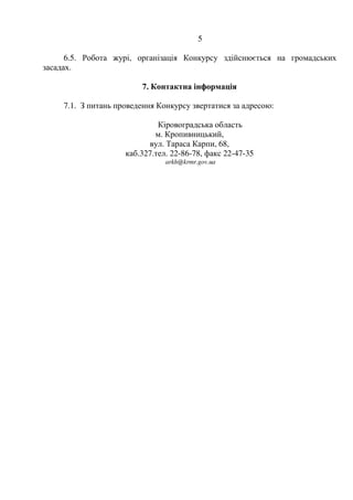 5
6.5. Робота журі, організація Конкурсу здійснюється на громадських
засадах.
7. Контактна інформація
7.1. З питань проведення Конкурсу звертатися за адресою:
Кіровоградська область
м. Кропивницький,
вул. Тараса Карпи, 68,
каб.327.тел. 22-86-78, факс 22-47-35
arkh@krmr.gov.ua
 