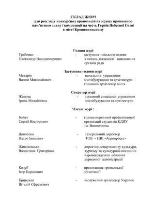 СКЛАД ЖЮРІ
для розгляду конкурсних пропозицій на кращу пропозицію
пам’ятного знаку / композиції на честь Героїв Небесної Сотні
в місті Кропивницькому
Голова журі
Грабенко - заступник міського голови
Олександр Володимирович з питань діяльності виконавчих
органів ради
Заступник голови журі
Мездрін - начальник управління
Вадим Миколайович містобудування та архітектури -
головний архітектор міста
Секретар журі
Жарова - головний спеціаліст управління
Ірина Михайлівна містобудування та архітектури
Члени журі :
Бойко - голова первинної профспілкової
Сергій Вікторович організації студентів КДПУ
ім. Винниченка
Довченко - генеральний директор
Петро Іванович ТОВ « ПВІ «Агропроект»
Животовська - директор департаменту культури,
Валентина Григорівна туризму та культурної спадщини
Кіровоградської обласної
державної адміністрації
Козуб - представник громадської
Ігор Борисович організації
Кривенко - заслужений архітектор України
Віталій Єфремович
 