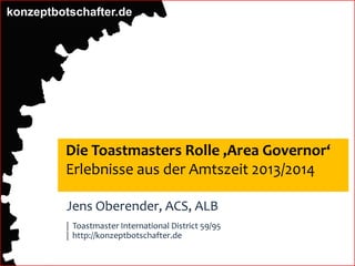 konzeptbotschafter.de
Die Toastmasters Rolle ‚Area Governor‘
Erlebnisse aus der Amtszeit 2013/2014
Jens Oberender, ACS, ALB
| Toastmaster International District 59/95
| http://konzeptbotschafter.de
 
