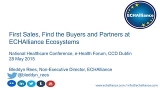 First Sales, Find the Buyers and Partners at
ECHAlliance Ecosystems
National Healthcare Conference, e-Health Forum, CCD Dublin
28 May 2015
Bleddyn Rees, Non-Executive Director, ECHAlliance
@bleddyn_rees
www.echalliance.com / info@echalliance.com
 