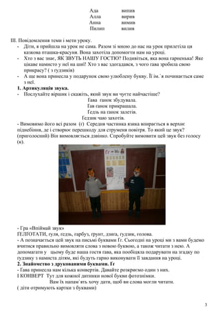 Ада випив
Алла вирив
Анна вимив
Пилип вилив
ІІІ. Повідомлення теми і мети уроку.
- Діти, я прийшла на урок не сама. Разом зі мною до нас на урок прилетіла ця
казкова пташка-красуня. Вона захотіла допомогти нам на уроці.
- Хто з вас знає, ЯК ЗВУТЬ НАШУ ГОСТЮ? Подивіться, яка вона гарненька! Яке
цікаве намисто у неї на шиї! Хто з вас здогадався, з чого ґава зробила свою
прикрасу? ( з ґудзиків)
- А ще вона принесла у подарунок свою улюблену букву. Її ім.`я починається саме
з неї.
1. Артикуляція звука.
- Послухайте віршик і скажіть, який звук ви чуєте найчастіше?
Ґава ґанок збудувала.
Ґав ґанок прикрашала.
Ґедзь на ґанок залетів.
Ґедзик чаю захотів.
- Вимовимо його всі разом (ґ) Середня частинка язика впирається в верхнє
піднебіння, де і створює перешкоду для струменя повітря. То який це звук?
(приголосний) Він вимовляється дзвінко. Спробуйте вимовити цей звук без голосу
(к).
- Гра «Впіймай звук»
ҐЕЛҐОТАТИ, ґуля, ґедзь, гарбуз, ґрунт, дзиґа, ґудзик, голова.
- А позначається цей звук на письмі буквами Ґґ. Сьогодні на уроці ми з вами будемо
вчитися правильно вимовляти слова з новою буквою, а також читати з нею. А
допомагати у цьому буде наша гостя ґава, яка пообіцяла подарувати на згадку по
ґудзику з намиста дітям, які будуть гарно виконувати її завдання на уроці.
2. Знайомство з друкованими буквами. Ґґ
- Ґава принесла нам кілька конвертів. Давайте розкриємо один з них.
І КОНВЕРТ Тут для кожної дитинки нової букви фотознімки.
Вам їх напам`ять хочу дати, щоб ви слова могли читати.
( діти отримують картки з буквами)
3
 