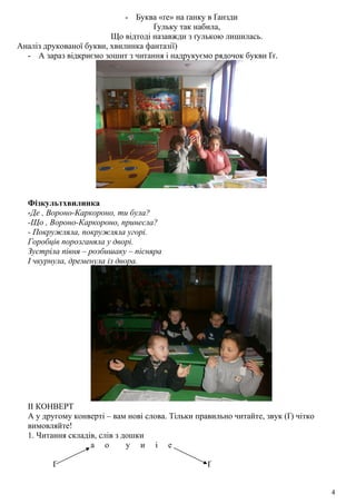 - Буква «ґе» на ґанку в Ґанзди
Ґульку так набила,
Що відтоді назавжди з ґулькою лишилась.
Аналіз друкованої букви, хвилинка фантазії)
- А зараз відкриємо зошит з читання і надрукуємо рядочок букви Ґґ.
Фізкультхвилинка
-Де , Вороно-Каркороно, ти була?
-Що , Вороно-Каркороно, принесла?
- Покружляла, покружляла угорі.
Горобців порозганяла у дворі.
Зустріла півня – розбишаку – пісняра
І чкурнула, дременула із двора.
ІІ КОНВЕРТ
А у другому конверті – вам нові слова. Тільки правильно читайте, звук (Ґ) чітко
вимовляйте!
1. Читання складів, слів з дошки
а о у и і е
Ґ Ґ
4
 
