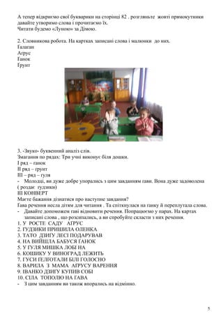 А тепер відкриємо свої букварики на сторінці 82 . розгляньте жовті прямокутники
давайте утворимо слова і прочитаємо їх.
Читати будемо «Луною» за Дімою.
2. Словникова робота. На картках записані слова і малюнки до них.
Ґалаґан
Аґрус
Ґанок
Ґрунт
3. -Звуко- буквенний аналіз слів.
Змагання по рядах: Три учні виконує біля дошки.
І ряд – ґанок
ІІ ряд – ґрунт
ІІІ – ряд – ґуля
- Молодці, ви дуже добре упорались з цим завданням ґави. Вона дуже задоволена
( роздає ґудзики)
ІІІ КОНВЕРТ
Маєте бажання дізнатися про наступне завдання?
Ґава речення несла дітям для читання . Та спіткнулася на ґанку й переплутала слова.
- Давайте допоможем ґаві відновити речення. Попрацюємо у парах. На картах
записані слова , що розсипались, а ви спробуйте скласти з них речення.
1. У РОСТЕ САДУ АҐРУС
2. ҐУДЗИКИ ПРИШИЛА ОЛЕНКА
3. ТАТО ДЗИҐУ ЛЕСІ ПОДАРУВАВ
4. НА ВИЙШЛА БАБУСЯ ҐАНОК
5. У ҐУЛЯ МИШКА ЛОБІ НА
6. КОШИКУ У ВИНОГРАД ЛЕЖИТЬ
7. ГУСИ ҐЕЛҐОТАЛИ БІЛІ ГОЛОСНО
8. ВАРИЛА З МАМА АҐРУСУ ВАРЕННЯ
9. ІВАНКО ДЗИҐУ КУПИВ СОБІ
10. СІЛА ТОПОЛЮ НА ҐАВА
- З цим завданням ви також впорались на відмінно.
5
 