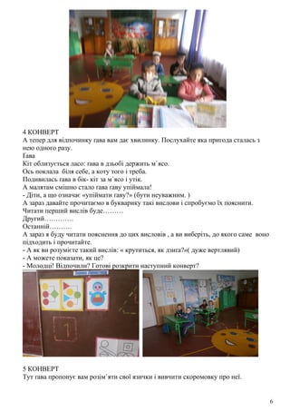 4 КОНВЕРТ
А тепер для відпочинку ґава вам дає хвилинку. Послухайте яка пригода сталась з
нею одного разу.
Ґава
Кіт облизується ласо: ґава в дзьобі держить м`ясо.
Ось поклала біля себе, а коту того і треба.
Подивилась ґава в бік- кіт за м`ясо і утік.
А малятам смішно стало ґава ґаву упіймала!
- Діти, а що означає «упіймати ґаву?» (бути неуважним. )
А зараз давайте прочитаємо в букварику такі вислови і спробуємо їх пояснити.
Читати перший вислів буде………
Другий………….
Останній……….
А зараз я буду читати пояснення до цих висловів , а ви виберіть, до якого саме воно
підходить і прочитайте.
- А як ви розумієте такий вислів: « крутиться, як дзиґа?»( дуже вертлявий)
- А можете показати, як це?
- Молодці! Відпочили? Готові розкрити наступний конверт?
5 КОНВЕРТ
Тут ґава пропонує вам розім`яти свої язички і вивчити скоромовку про неї.
6
 