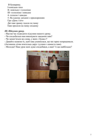 В букварику.
І-повільно тихо
ІІ- повільно і голосніше
ІІІ- голосніше і швидше
4- голосно і швидко
5. На одному диханні з прискоренням
Гра «День і ніч»
Дві ґави зранку гасали по ґанку
Ґави просили на ґанку сніданку
ІІІ. Підсумок уроку.
- Настав час підводити підсумки нашого уроку.
- Чи сподобалося вам виконувати завдання ґави?
- Чи запам’ятали ви слова, у яких є буква ґ?
- Давайте назвемо їх, щоб ґава упевнилася, що ми гарно попрацювали.
(Активним дітям вчителька дарує ґудзики з намиста ґави).
- Молодці! Наш урок мені дуже сподобався, а вам? А що найбільше?
7
 