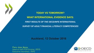 TODAY VS TOMORROW?
WHAT INTERNATIONAL EVIDENCE SAYS:
FIRST RESULTS OF THE OECD/INFE INTERNATIONAL
SURVEY OF ADULT FINANCIAL LITERACY COMPETENCIES
Auckland, 12 October 2016
Flore-Anne Messy
Head of DAF/FIN Division, OECD
Executive Secretary INFE
 