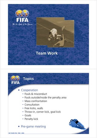 Team Work




   Topics


• Cooperation
    Fouls & misconduct
    Fouls outside/inside the penalty area
    Mass confrontation
    Consultation
    Free kicks, walls
    Throw-in, corner kick, goal kick
    Goals
    Penalty kick

• Pre-game meeting
 