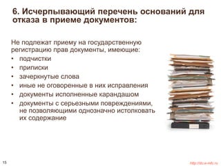 6. Исчерпывающий перечень оснований для 
отказа в приеме документов: 
Не подлежат приему на государственную 
регистрацию прав документы, имеющие: 
• подчистки 
• приписки 
• зачеркнутые слова 
• иные не оговоренные в них исправления 
• документы исполненные карандашом 
• документы с серьезными повреждениями, 
не позволяющими однозначно истолковать 
их содержание 
15 http://do.e-mfc.ru 
 