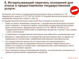 8. Исчерпывающий перечень оснований для 
отказа в предоставлении государственной 
услуги: 
Основания для отказа в государственной регистрации прав установлены ст. 20 
федерального закона от 21.07.1997 № 122-ФЗ «О государственной регистрации прав на 
недвижимое имущество и сделок с ним» [5] 
В государственной регистрации прав может быть отказано в случаях, если: 
• Право на объект недвижимого имущества, о государственной регистрации которого 
просит заявитель, не является правом, подлежащим государственной регистрации 
прав в соответствии с федеральным законом от 21.07.1997 № 122-ФЗ [3] «О 
государственной регистрации прав на недвижимое имущество и сделок с ним» (далее 
– закон о регистрации) 
• С заявлением о государственной регистрации прав обратилось ненадлежащее лицо 
• Документы, представленные на государственную регистрацию прав, по форме или 
содержанию не соответствуют требованиям действующего законодательства 
• Акт государственного органа или акт органа местного самоуправления о 
предоставлении прав на недвижимое имущество признан недействительным с 
момента его издания в соответствии с законодательством, действовавшим в месте 
его издания на момент издания 
• Лицо, выдавшее правоустанавливающий документ, не уполномочено распоряжаться 
правом на данный объект недвижимого имущества 
17 http://do.e-mfc.ru 
 