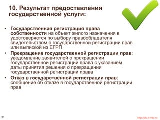 10. Результат предоставления 
государственной услуги: 
• Государственная регистрация права 
собственности на объект жилого назначения в 
удостоверяется по выбору правообладателя 
свидетельством о государственной регистрации прав 
или выпиской из ЕГРП 
• Прекращение государственной регистрации прав: 
уведомление заявителей о прекращении 
государственной регистрации права с указанием 
даты принятия решения о прекращении 
государственной регистрации права 
• Отказ в государственной регистрации прав: 
сообщение об отказе в государственной регистрации 
прав 
21 http://do.e-mfc.ru 
 