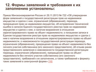 12. Формы заявлений и требования к их 
заполнению установлены: 
Приказ Минэкономразвития России от 29.11.2013 № 722 «Об утверждении 
форм заявлений о государственной регистрации прав на недвижимое 
имущество и сделок с ним, ограничений (обременений), перехода, 
прекращения прав на недвижимое имущество, об исправлении технической 
ошибки в записях Единого государственного реестра прав на недвижимое 
имущество и сделок с ним, о наличии возражения в отношении 
зарегистрированного права на объект недвижимости, о погашении записи в 
Едином государственном реестре прав на недвижимое имущество и сделок с 
ним о наличии возражения в отношении зарегистрированного права на объект 
недвижимости, о невозможности государственной регистрации перехода, 
ограничения (обременения), прекращения права на объект недвижимости без 
личного участия собственника (его законного представителя), об отзыве ранее 
представленного заявления о невозможности государственной регистрации 
перехода, ограничения (обременения), прекращения права на объект 
недвижимости без личного участия собственника (его законного 
представителя), требований к их заполнению, а также требований к формату 
таких заявлений в электронной форме» [10] 
23 http://do.e-mfc.ru 
 