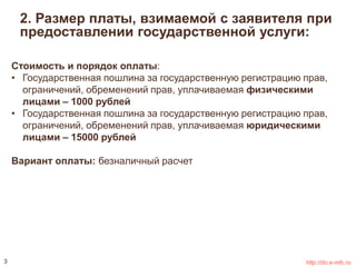 2. Размер платы, взимаемой с заявителя при 
предоставлении государственной услуги: 
Стоимость и порядок оплаты: 
• Государственная пошлина за государственную регистрацию прав, 
ограничений, обременений прав, уплачиваемая физическими 
лицами – 1000 рублей 
• Государственная пошлина за государственную регистрацию прав, 
ограничений, обременений прав, уплачиваемая юридическими 
лицами – 15000 рублей 
Вариант оплаты: безналичный расчет 
3 http://do.e-mfc.ru 
 