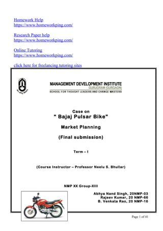 Homework Help
https://www.homeworkping.com/
Research Paper help
https://www.homeworkping.com/
Online Tutoring
https://www.homeworkping.com/
click here for freelancing tutoring sites
Case on
“ Bajaj Pulsar Bike”
Market Planning
(Final submission)
Term – I
(Course Instructor – Professor Neelu S. Bhullar)
NMP XX Group-XIII
Abhya Nand Singh, 20NMP-03
Rajeev Kumar, 20 NMP-66
B. Venkata Rao, 20 NMP-16
Page 1 of 41
 