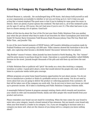 Growing A Company By Expanding Payment Alternatives
Richard Branson is, naturally , the unchallenged king of PR stunts. And always hold yourself as well
as your organization accountable to whether or not you are living up to it. Isn't it time you quit
acting like a trained elephant?The good news is that if you're looking for some great live music in
Denver, there are plenty of great options this weekend. The bad news is, all of this weekend's picks
are for ages 21 and up. (Of course, this isn't bad news if you're over 21.) The other bad news is you
have to choose among a lot of options. Good luck!
Before all this hoo-ha about the Year of the Pro last year there Public Relations Firm was another
year when the pro showed what they're made of saw bracelets for Allen Cunningham Josh Arieh Erik
Seidel TJ Cloutier Barry Greenstein Todd Brunson Doyle Brunson Johnny Chan Phil Ivey Mark Seif
Willie Tann...and Jennifer Tilly.
In one of the more heated moments of WSOP history, Jeff Lisandro defending accusations made by
Prahlad Friedman over not posting a $5,000 ante. Video cameras showed the Australian to be in the
right, also capturing what became a decidedly heated 'discussion' between the two players.
"Big Brother" season 9 winner, Adam Jasinski has been busted in North Reading, Ma. This "winner"
used his prize money to purchase drugs for resale. Oxycodone is a powerful painkiller called Hillbilly
Heroine on the street. Jasinski bought thousands of the pills and sold them up and down the east
coast.
A Public Relations firm or publicist will "pitch" the media on a story idea involving a company,
invention or author. A good pitch about a story that would interest the people who read, watch or
listen to a particular media outlet gets coverage.
Affiliate programs are great home based business opportunities for just about anyone. You do not
have to manufacture a product or think of a profitable service to earn money. You do not need to
worry about how you are going to deliver the product or collecting payments from customers. All
that will be taken care of the company you work with. You do not even to leave your house nor stand
up to generate income. All it takes is marketing and Public Relations Company relations skills.
A meaningful Referral System & program amongst existing clients which rewards and incentives
your clients to refer and recommend friends, family and other people who would benefit from your
product and service.
Please remember your brand can not stand for everything. When the time comes for your brand to
enter into a new category, launch a brand instead of line extension. But yes launch a new brand only
when your first brand is a leader in its category. Coz, if you are struggling to increase sales in a
category you know well, what are the chances of you doing well in a category you know nothing
about?
 