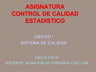 ASIGNATURA
CONTROL DE CALIDAD
ESTADISTICO
UNIDAD I
SISTEMA DE CALIDAD
CICLO I/2018
DOCENTE: ALBA IDALIA CORDOVA CUELLAR
 