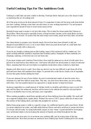 Useful Cooking Tips For The Ambitious Cook
Cooking is a skill that can take a while to develop. Find tips below that give you a few steps to take
in mastering the art of cooking well.
All of the prep work can be done ahead of time. It is important to have all the prep work done before
you start cooking. Setting a time limit can add stress to your cooking experience. Try and prepare
your ingredients ahead of time to avoid unnecessary stress.
Partially frozen meat is easier to cut into thin strips. This is ideal for Asian meals like Chinese or
Thai dishes. When the meat is partially frozen, cutting becomes cleaner as the meat fibers are less
likely to tear or stretch. To ensure that the meat strips cook evenly, make sure they thaw out before
use.
Use sharp knives to prepare your favorite meals. Knives that have been allowed to dull are
dangerous and difficult to use. A cut is more likely when you push down hard on a dull knife that
when you cut easily with a sharp one.
If you do any lengthy cooking process like boiling, many of the nutrients will be cooked out. Use
quick cooking methods instead to maintain their healthy quality. Examples of these methods are
steaming, sauteing, or the best one is to eat them raw.
If you want crispier and crunchier French fries, then soak the potatoes in a bowl of cold water for a
period of at least half an hour before use. Cold water will allow the sliced potato to retain its internal
fibers, meaning that they are less likely to completely break down when cooked at a high heat.
Burgers will often stick to a grill. Once they are stuck it can be very difficult to get them off of the
grill and have them still maintain their shape. To prevent this in the future, brush a bit of vegetable
oil onto the grates before adding the food.
If you use skewers for any of your dishes, be sure to soak skewers made of wood in water for a
minimum of a half hour before using them. This way, you don't burn them when you are cooking
with them. Use two parallel skewers as opposed to a single skewer to keep food intact.
Sauteing vegetables in a small amount of chicken broth is a healthy and delicious way to cook. Not
only will the flavor be enhanced, but they will be lower in fat without the need for oils and butter.
This is a wonderful way to cook, and enjoy, your vegetables.
When cooking pumpkins, stand them upright and cut them halfway down the middle. Put each half
on a separate baking sheet, upside down. Preheat the oven to 350 F, spray a little bit of water over
the surface of the baking sheet, and bake the pumpkin for an hour.
Rather than using water or milk in a specific recipe, try a different liquid to add a new flavor. Broth
is a great substitute for water, and milk adds delicious flavor and extra nutrition to soups and stews.
If a recipe calls for milk, try using buttermilk, yogurt or sour cream. A good method for increasing
your nutritional intake is by increasing the amount of liquids you drink throughout the day.
Now you can see how easy it is to increase your cooking skill, just by trying some of the tips
mentioned here. Now that you have an arsenal of new cooking tips, there's nothing left to do except
 