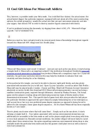 11 Cool Gift Ideas For Minecraft Addicts
This, however, is possible inside your Beta mode.. You could find four classes: the actual miner, the
actual fastest digger; the particular engineer, equipped with just about all of the most constructing
options; the actual prospector, usually the actual one that can spot uncommon minerals; and also
your sapper, that utilizes TNT in order to destroy massive figures associated with blocks.
If you've problems locating the diamonds, try digging down about x-245, z70. . Minecraft village
seed #6: 725727103968107578.
Before you read on, here certainly tend to be several quick items of knowledge throughout regards
towards the Minecraft NPC village seed list. Doodle Jump.
"Minecraft Mesa biome seed record 3 (videos)". . Just just just such as the one above, it starts having
a temple built it. Minecraft is an important subject!! Any institution throughout Stockholm minecraft
premium account generator no download has produced Minecraft a compulsory topic for 13-year-old
students, the particular institution believes this may help the students to enhance their own
creativity and also develop his or her thinking.
In the particular h2o temple, you tend to be able to discover eight gold blocks, and also plenty
associated with monsters for you to kill you!. Open Up your Launcher, as well as select Edit Profile. .
Minecraft may be played inside 2 modes - Classic and Beta. MineCraft Premium Account Generator
absolutely no survey totally free download 2015 Minecraft premium generator can end up being a
sandbox construction game, inspired through Infinimier, created by Markus Persson, The Actual
game involves players creating along with destroying numerous types of blocks inside a three-
dimensional environment. The...This specific kind of game level style also provides the ball player
the particular freedom to approach the sport climax by simply formulating his or her strategies as
well as next his or her very own preferred game degree sequence as opposed to being forced to
adhere for the stringent, linear game degree sequence. . Do You Know?Minecraft has been originally
known as 'Cave Game'.
There's plenty much more where that will came from!. . Simply such as the one above, it starts
utilizing a temple built it. . Your option associated with various environmental interactions can
additionally be accessible in the beta mode as well as the players might plant trees along with farm
or even hunt animals too. Beneath normal conditions, the zombie villager will most likely be cured
inside about three minutes time. the option regarding numerous environmental interactions is also
available inside the particular beta mode and also the gamers could plant trees as well as farm or
even hunt animals too
 