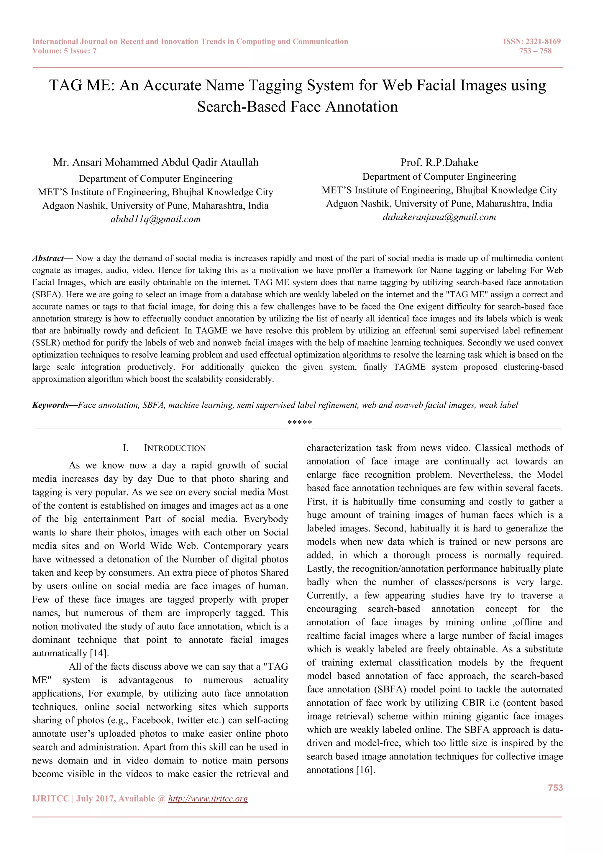 International Journal on Recent and Innovation Trends in Computing and Communication ISSN: 2321-8169
Volume: 5 Issue: 7 753 – 758
_______________________________________________________________________________________________
753
IJRITCC | July 2017, Available @ http://www.ijritcc.org
_______________________________________________________________________________________
TAG ME: An Accurate Name Tagging System for Web Facial Images using
Search-Based Face Annotation
Mr. Ansari Mohammed Abdul Qadir Ataullah
Department of Computer Engineering
MET’S Institute of Engineering, Bhujbal Knowledge City
Adgaon Nashik, University of Pune, Maharashtra, India
abdul11q@gmail.com
Prof. R.P.Dahake
Department of Computer Engineering
MET’S Institute of Engineering, Bhujbal Knowledge City
Adgaon Nashik, University of Pune, Maharashtra, India
dahakeranjana@gmail.com
Abstract— Now a day the demand of social media is increases rapidly and most of the part of social media is made up of multimedia content
cognate as images, audio, video. Hence for taking this as a motivation we have proffer a framework for Name tagging or labeling For Web
Facial Images, which are easily obtainable on the internet. TAG ME system does that name tagging by utilizing search-based face annotation
(SBFA). Here we are going to select an image from a database which are weakly labeled on the internet and the "TAG ME" assign a correct and
accurate names or tags to that facial image, for doing this a few challenges have to be faced the One exigent difficulty for search-based face
annotation strategy is how to effectually conduct annotation by utilizing the list of nearly all identical face images and its labels which is weak
that are habitually rowdy and deficient. In TAGME we have resolve this problem by utilizing an effectual semi supervised label refinement
(SSLR) method for purify the labels of web and nonweb facial images with the help of machine learning techniques. Secondly we used convex
optimization techniques to resolve learning problem and used effectual optimization algorithms to resolve the learning task which is based on the
large scale integration productively. For additionally quicken the given system, finally TAGME system proposed clustering-based
approximation algorithm which boost the scalability considerably.
Keywords—Face annotation, SBFA, machine learning, semi supervised label refinement, web and nonweb facial images, weak label
__________________________________________________*****_________________________________________________
I. INTRODUCTION
As we know now a day a rapid growth of social
media increases day by day Due to that photo sharing and
tagging is very popular. As we see on every social media Most
of the content is established on images and images act as a one
of the big entertainment Part of social media. Everybody
wants to share their photos, images with each other on Social
media sites and on World Wide Web. Contemporary years
have witnessed a detonation of the Number of digital photos
taken and keep by consumers. An extra piece of photos Shared
by users online on social media are face images of human.
Few of these face images are tagged properly with proper
names, but numerous of them are improperly tagged. This
notion motivated the study of auto face annotation, which is a
dominant technique that point to annotate facial images
automatically [14].
All of the facts discuss above we can say that a "TAG
ME" system is advantageous to numerous actuality
applications, For example, by utilizing auto face annotation
techniques, online social networking sites which supports
sharing of photos (e.g., Facebook, twitter etc.) can self-acting
annotate user’s uploaded photos to make easier online photo
search and administration. Apart from this skill can be used in
news domain and in video domain to notice main persons
become visible in the videos to make easier the retrieval and
characterization task from news video. Classical methods of
annotation of face image are continually act towards an
enlarge face recognition problem. Nevertheless, the Model
based face annotation techniques are few within several facets.
First, it is habitually time consuming and costly to gather a
huge amount of training images of human faces which is a
labeled images. Second, habitually it is hard to generalize the
models when new data which is trained or new persons are
added, in which a thorough process is normally required.
Lastly, the recognition/annotation performance habitually plate
badly when the number of classes/persons is very large.
Currently, a few appearing studies have try to traverse a
encouraging search-based annotation concept for the
annotation of face images by mining online ,offline and
realtime facial images where a large number of facial images
which is weakly labeled are freely obtainable. As a substitute
of training external classification models by the frequent
model based annotation of face approach, the search-based
face annotation (SBFA) model point to tackle the automated
annotation of face work by utilizing CBIR i.e (content based
image retrieval) scheme within mining gigantic face images
which are weakly labeled online. The SBFA approach is data-
driven and model-free, which too little size is inspired by the
search based image annotation techniques for collective image
annotations [16].
 