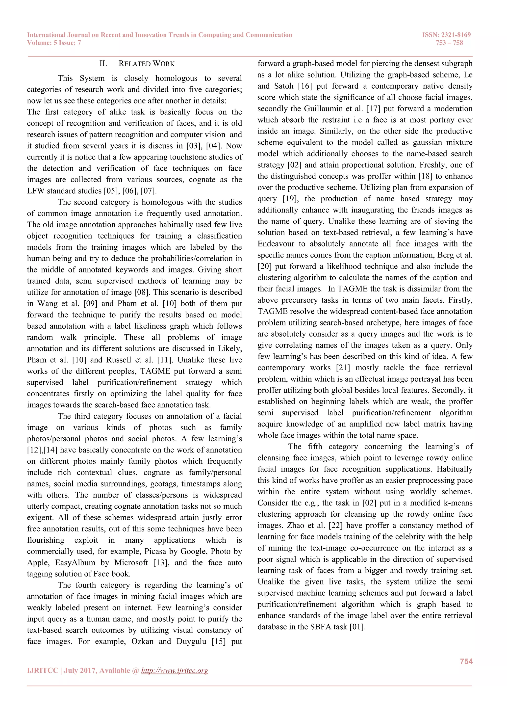 International Journal on Recent and Innovation Trends in Computing and Communication ISSN: 2321-8169
Volume: 5 Issue: 7 753 – 758
_______________________________________________________________________________________________
754
IJRITCC | July 2017, Available @ http://www.ijritcc.org
_______________________________________________________________________________________
II. RELATED WORK
This System is closely homologous to several
categories of research work and divided into five categories;
now let us see these categories one after another in details:
The first category of alike task is basically focus on the
concept of recognition and verification of faces, and it is old
research issues of pattern recognition and computer vision and
it studied from several years it is discuss in [03], [04]. Now
currently it is notice that a few appearing touchstone studies of
the detection and verification of face techniques on face
images are collected from various sources, cognate as the
LFW standard studies [05], [06], [07].
The second category is homologous with the studies
of common image annotation i.e frequently used annotation.
The old image annotation approaches habitually used few live
object recognition techniques for training a classification
models from the training images which are labeled by the
human being and try to deduce the probabilities/correlation in
the middle of annotated keywords and images. Giving short
trained data, semi supervised methods of learning may be
utilize for annotation of image [08]. This scenario is described
in Wang et al. [09] and Pham et al. [10] both of them put
forward the technique to purify the results based on model
based annotation with a label likeliness graph which follows
random walk principle. These all problems of image
annotation and its different solutions are discussed in Likely,
Pham et al. [10] and Russell et al. [11]. Unalike these live
works of the different peoples, TAGME put forward a semi
supervised label purification/refinement strategy which
concentrates firstly on optimizing the label quality for face
images towards the search-based face annotation task.
The third category focuses on annotation of a facial
image on various kinds of photos such as family
photos/personal photos and social photos. A few learning’s
[12],[14] have basically concentrate on the work of annotation
on different photos mainly family photos which frequently
include rich contextual clues, cognate as family/personal
names, social media surroundings, geotags, timestamps along
with others. The number of classes/persons is widespread
utterly compact, creating cognate annotation tasks not so much
exigent. All of these schemes widespread attain justly error
free annotation results, out of this some techniques have been
flourishing exploit in many applications which is
commercially used, for example, Picasa by Google, Photo by
Apple, EasyAlbum by Microsoft [13], and the face auto
tagging solution of Face book.
The fourth category is regarding the learning’s of
annotation of face images in mining facial images which are
weakly labeled present on internet. Few learning’s consider
input query as a human name, and mostly point to purify the
text-based search outcomes by utilizing visual constancy of
face images. For example, Ozkan and Duygulu [15] put
forward a graph-based model for piercing the densest subgraph
as a lot alike solution. Utilizing the graph-based scheme, Le
and Satoh [16] put forward a contemporary native density
score which state the significance of all choose facial images,
secondly the Guillaumin et al. [17] put forward a moderation
which absorb the restraint i.e a face is at most portray ever
inside an image. Similarly, on the other side the productive
scheme equivalent to the model called as gaussian mixture
model which additionally chooses to the name-based search
strategy [02] and attain proportional solution. Freshly, one of
the distinguished concepts was proffer within [18] to enhance
over the productive secheme. Utilizing plan from expansion of
query [19], the production of name based strategy may
additionally enhance with inaugurating the friends images as
the name of query. Unalike these learning are of sieving the
solution based on text-based retrieval, a few learning’s have
Endeavour to absolutely annotate all face images with the
specific names comes from the caption information, Berg et al.
[20] put forward a likelihood technique and also include the
clustering algorithm to calculate the names of the caption and
their facial images. In TAGME the task is dissimilar from the
above precursory tasks in terms of two main facets. Firstly,
TAGME resolve the widespread content-based face annotation
problem utilizing search-based archetype, here images of face
are absolutely consider as a query images and the work is to
give correlating names of the images taken as a query. Only
few learning’s has been described on this kind of idea. A few
contemporary works [21] mostly tackle the face retrieval
problem, within which is an effectual image portrayal has been
proffer utilizing both global besides local features. Secondly, it
established on beginning labels which are weak, the proffer
semi supervised label purification/refinement algorithm
acquire knowledge of an amplified new label matrix having
whole face images within the total name space.
The fifth category concerning the learning’s of
cleansing face images, which point to leverage rowdy online
facial images for face recognition supplications. Habitually
this kind of works have proffer as an easier preprocessing pace
within the entire system without using worldly schemes.
Consider the e.g., the task in [02] put in a modified k-means
clustering approach for cleansing up the rowdy online face
images. Zhao et al. [22] have proffer a constancy method of
learning for face models training of the celebrity with the help
of mining the text-image co-occurrence on the internet as a
poor signal which is applicable in the direction of supervised
learning task of faces from a bigger and rowdy training set.
Unalike the given live tasks, the system utilize the semi
supervised machine learning schemes and put forward a label
purification/refinement algorithm which is graph based to
enhance standards of the image label over the entire retrieval
database in the SBFA task [01].
 