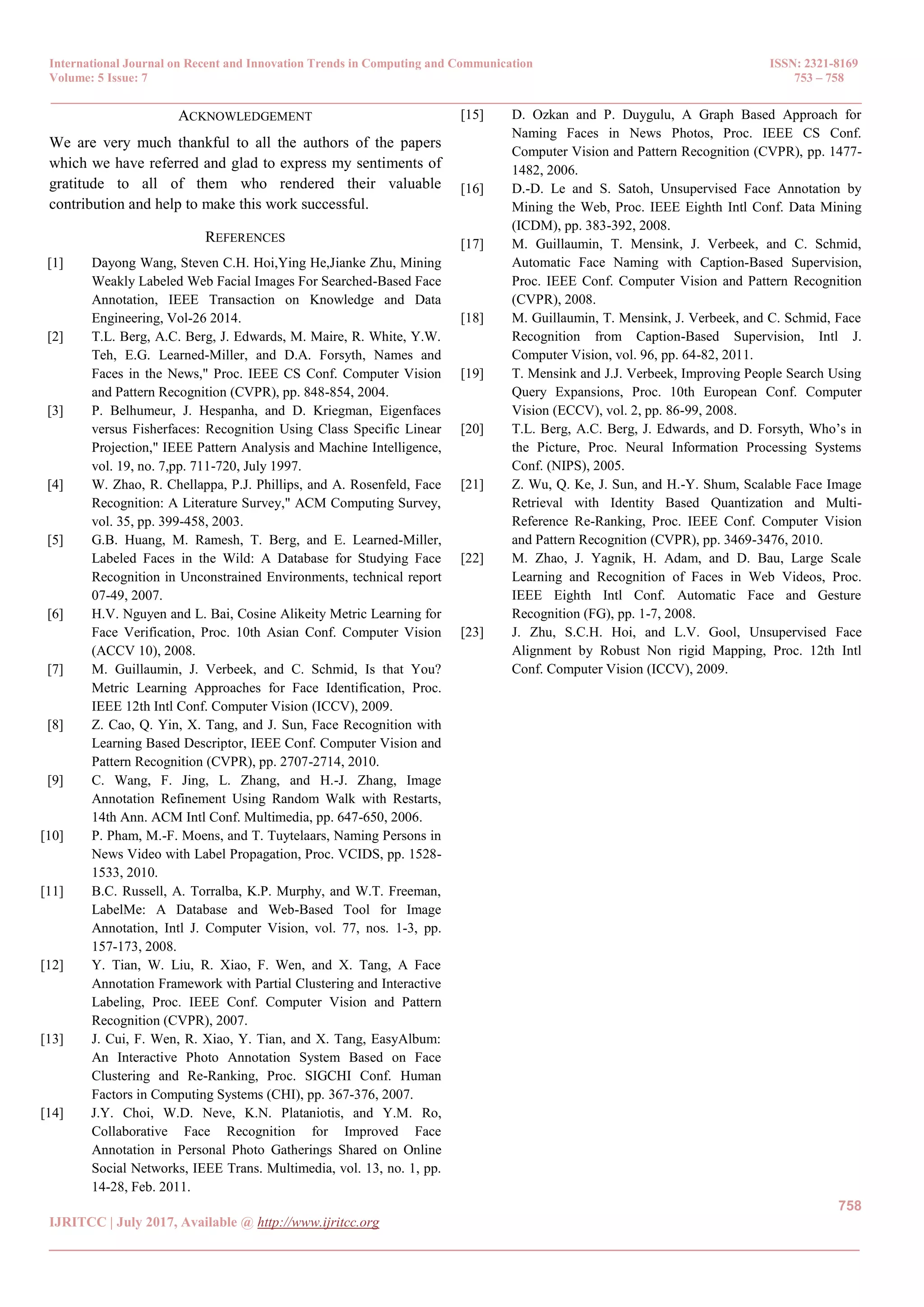 International Journal on Recent and Innovation Trends in Computing and Communication ISSN: 2321-8169
Volume: 5 Issue: 7 753 – 758
_______________________________________________________________________________________________
758
IJRITCC | July 2017, Available @ http://www.ijritcc.org
_______________________________________________________________________________________
ACKNOWLEDGEMENT
We are very much thankful to all the authors of the papers
which we have referred and glad to express my sentiments of
gratitude to all of them who rendered their valuable
contribution and help to make this work successful.
REFERENCES
[1] Dayong Wang, Steven C.H. Hoi,Ying He,Jianke Zhu, Mining
Weakly Labeled Web Facial Images For Searched-Based Face
Annotation, IEEE Transaction on Knowledge and Data
Engineering, Vol-26 2014.
[2] T.L. Berg, A.C. Berg, J. Edwards, M. Maire, R. White, Y.W.
Teh, E.G. Learned-Miller, and D.A. Forsyth, Names and
Faces in the News," Proc. IEEE CS Conf. Computer Vision
and Pattern Recognition (CVPR), pp. 848-854, 2004.
[3] P. Belhumeur, J. Hespanha, and D. Kriegman, Eigenfaces
versus Fisherfaces: Recognition Using Class Specific Linear
Projection," IEEE Pattern Analysis and Machine Intelligence,
vol. 19, no. 7,pp. 711-720, July 1997.
[4] W. Zhao, R. Chellappa, P.J. Phillips, and A. Rosenfeld, Face
Recognition: A Literature Survey," ACM Computing Survey,
vol. 35, pp. 399-458, 2003.
[5] G.B. Huang, M. Ramesh, T. Berg, and E. Learned-Miller,
Labeled Faces in the Wild: A Database for Studying Face
Recognition in Unconstrained Environments, technical report
07-49, 2007.
[6] H.V. Nguyen and L. Bai, Cosine Alikeity Metric Learning for
Face Verification, Proc. 10th Asian Conf. Computer Vision
(ACCV 10), 2008.
[7] M. Guillaumin, J. Verbeek, and C. Schmid, Is that You?
Metric Learning Approaches for Face Identification, Proc.
IEEE 12th Intl Conf. Computer Vision (ICCV), 2009.
[8] Z. Cao, Q. Yin, X. Tang, and J. Sun, Face Recognition with
Learning Based Descriptor, IEEE Conf. Computer Vision and
Pattern Recognition (CVPR), pp. 2707-2714, 2010.
[9] C. Wang, F. Jing, L. Zhang, and H.-J. Zhang, Image
Annotation Refinement Using Random Walk with Restarts,
14th Ann. ACM Intl Conf. Multimedia, pp. 647-650, 2006.
[10] P. Pham, M.-F. Moens, and T. Tuytelaars, Naming Persons in
News Video with Label Propagation, Proc. VCIDS, pp. 1528-
1533, 2010.
[11] B.C. Russell, A. Torralba, K.P. Murphy, and W.T. Freeman,
LabelMe: A Database and Web-Based Tool for Image
Annotation, Intl J. Computer Vision, vol. 77, nos. 1-3, pp.
157-173, 2008.
[12] Y. Tian, W. Liu, R. Xiao, F. Wen, and X. Tang, A Face
Annotation Framework with Partial Clustering and Interactive
Labeling, Proc. IEEE Conf. Computer Vision and Pattern
Recognition (CVPR), 2007.
[13] J. Cui, F. Wen, R. Xiao, Y. Tian, and X. Tang, EasyAlbum:
An Interactive Photo Annotation System Based on Face
Clustering and Re-Ranking, Proc. SIGCHI Conf. Human
Factors in Computing Systems (CHI), pp. 367-376, 2007.
[14] J.Y. Choi, W.D. Neve, K.N. Plataniotis, and Y.M. Ro,
Collaborative Face Recognition for Improved Face
Annotation in Personal Photo Gatherings Shared on Online
Social Networks, IEEE Trans. Multimedia, vol. 13, no. 1, pp.
14-28, Feb. 2011.
[15] D. Ozkan and P. Duygulu, A Graph Based Approach for
Naming Faces in News Photos, Proc. IEEE CS Conf.
Computer Vision and Pattern Recognition (CVPR), pp. 1477-
1482, 2006.
[16] D.-D. Le and S. Satoh, Unsupervised Face Annotation by
Mining the Web, Proc. IEEE Eighth Intl Conf. Data Mining
(ICDM), pp. 383-392, 2008.
[17] M. Guillaumin, T. Mensink, J. Verbeek, and C. Schmid,
Automatic Face Naming with Caption-Based Supervision,
Proc. IEEE Conf. Computer Vision and Pattern Recognition
(CVPR), 2008.
[18] M. Guillaumin, T. Mensink, J. Verbeek, and C. Schmid, Face
Recognition from Caption-Based Supervision, Intl J.
Computer Vision, vol. 96, pp. 64-82, 2011.
[19] T. Mensink and J.J. Verbeek, Improving People Search Using
Query Expansions, Proc. 10th European Conf. Computer
Vision (ECCV), vol. 2, pp. 86-99, 2008.
[20] T.L. Berg, A.C. Berg, J. Edwards, and D. Forsyth, Who’s in
the Picture, Proc. Neural Information Processing Systems
Conf. (NIPS), 2005.
[21] Z. Wu, Q. Ke, J. Sun, and H.-Y. Shum, Scalable Face Image
Retrieval with Identity Based Quantization and Multi-
Reference Re-Ranking, Proc. IEEE Conf. Computer Vision
and Pattern Recognition (CVPR), pp. 3469-3476, 2010.
[22] M. Zhao, J. Yagnik, H. Adam, and D. Bau, Large Scale
Learning and Recognition of Faces in Web Videos, Proc.
IEEE Eighth Intl Conf. Automatic Face and Gesture
Recognition (FG), pp. 1-7, 2008.
[23] J. Zhu, S.C.H. Hoi, and L.V. Gool, Unsupervised Face
Alignment by Robust Non rigid Mapping, Proc. 12th Intl
Conf. Computer Vision (ICCV), 2009.
 