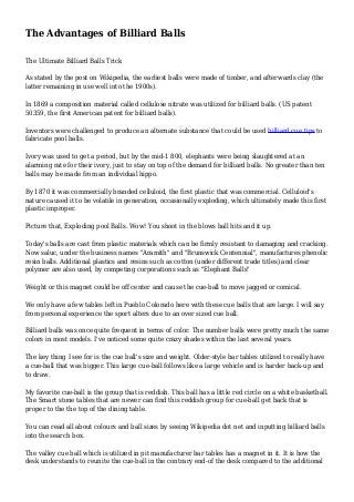 The Advantages of Billiard Balls
The Ultimate Billiard Balls Trick
As stated by the post on Wikipedia, the earliest balls were made of timber, and afterwards clay (the
latter remaining in use well into the 1900s).
In 1869 a composition material called cellulose nitrate was utilized for billiard balls. (US patent
50359, the first American patent for billiard balls).
Inventors were challenged to produce an alternate substance that could be used billiard cue tips to
fabricate pool balls.
Ivory was used to get a period, but by the mid-1 800, elephants were being slaughtered at an
alarming rate for their ivory, just to stay on top of the demand for billiard balls. No greater than ten
balls may be made from an individual hippo.
By 1870 it was commercially branded celluloid, the first plastic that was commercial. Celluloid's
nature caused it to be volatile in generation, occasionally exploding, which ultimately made this first
plastic improper.
Picture that, Exploding pool Balls. Wow! You shoot in the blows ball hits and it up.
Today's balls are cast from plastic materials which can be firmly resistant to damaging and cracking.
Now saluc, under the business names "Aramith" and "Brunswick Centennial", manufactures phenolic
resin balls. Additional plastics and resins such as cotton (under different trade titles) and clear
polymer are also used, by competing corporations such as "Elephant Balls"
Weight or this magnet could be off center and cause the cue-ball to move jagged or comical.
We only have a few tables left in Pueblo Colorado here with these cue balls that are large. I will say
from personal experience the sport alters due to an over sized cue ball.
Billiard balls was once quite frequent in terms of color. The number balls were pretty much the same
colors in most models. I've noticed some quite crazy shades within the last several years.
The key thing I see for is the cue ball's size and weight. Older-style bar tables utilized to really have
a cue-ball that was bigger. This large cue-ball follows like a large vehicle and is harder back-up and
to draw.
My favorite cue-ball is the group that is reddish. This ball has a little red circle on a white basketball.
The Smart stone tables that are newer can find this reddish group for cue-ball get back that is
proper to the the top of the dining table.
You can read all about colours and ball sizes by seeing Wikipedia dot net and inputting billiard balls
into the search box.
The valley cue ball which is utilized in pit manufacturer bar tables has a magnet in it. It is how the
desk understands to reunite the cue-ball in the contrary end-of the desk compared to the additional
 