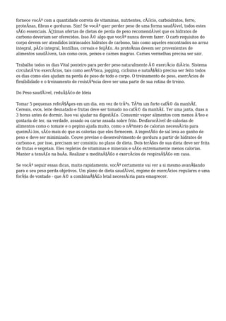 fornece vocÃª com a quantidade correta de vitaminas, nutrientes, cÃ¡lcio, carboidratos, ferro,
proteÃnas, fibras e gorduras. Sim! Se vocÃª quer perder peso de uma forma saudÃ¡vel, todos estes
sÃ£o essenciais. Ã“timas ofertas de dietas de perda de peso recomendÃ¡vel que os hidratos de
carbono deveriam ser oferecidos. Isso Ã© algo que vocÃª nunca devem fazer. O carb requisitos do
corpo devem ser atendidos intrincados hidratos de carbono, tais como aqueles encontrados no arroz
integral, pÃ£o integral, lentilhas, cereais e feijÃ£o. As proteÃnas devem ser provenientes de
alimentos saudÃ¡veis, tais como ovos, peixes e carnes magras. Carnes vermelhas precisa ser sair.
Trabalho todos os dias Vital ponteiro para perder peso naturalmente Ã© exercÃcio diÃ¡rio. Sistema
circulatÃ³rio exercÃcios, tais como aerÃ³bica, jogging, ciclismo e nataÃ§Ã£o precisa ser feito todos
os dias como eles ajudam na perda de peso de todo o corpo. O treinamento de peso, exercÃcios de
flexibilidade e o treinamento de resistÃªncia deve ser uma parte de sua rotina de treino.
Do Peso saudÃ¡vel, reduÃ§Ã£o de Ideia
Tomar 5 pequenas refeiÃ§Ãµes em um dia, em vez de trÃªs. TÃªm um forte cafÃ© da manhÃ£.
Cereais, ovos, leite desnatado e frutas deve ser tomado no cafÃ© da manhÃ£. Ter uma janta, duas a
3 horas antes de dormir. Isso vai ajudar na digestÃ£o. Consumir vapor alimentos com menos Ã³leo e
gostaria de ter, na verdade, assado ou carne assada sobre frito. DesfavorÃ¡vel de calorias de
alimentos como o tomate e o pepino ajuda muito, como o nÃºmero de calorias necessÃ¡rio para
queimÃ¡-los, sÃ£o mais do que as calorias que eles fornecem. A ingestÃ£o de sal leva ao ganho de
peso e deve ser minimizado. Couve previne o desenvolvimento de gordura a partir de hidratos de
carbono e, por isso, precisam ser consistiu no plano de dieta. Dois terÃ§os de sua dieta deve ser feita
de frutas e vegetais. Eles repletos de vitaminas e minerais e sÃ£o extremamente menos calorias.
Manter a tensÃ£o na baÃa. Realizar a meditaÃ§Ã£o e exercÃcios de respiraÃ§Ã£o em casa.
Se vocÃª seguir essas dicas, muito rapidamente, vocÃª certamente vai ver a si mesmo avanÃ§ando
para o seu peso perda objetivos. Um plano de dieta saudÃ¡vel, regime de exercÃcios regulares e uma
forÃ§a de vontade - que Ã© a combinaÃ§Ã£o letal necessÃ¡ria para emagrecer.
 