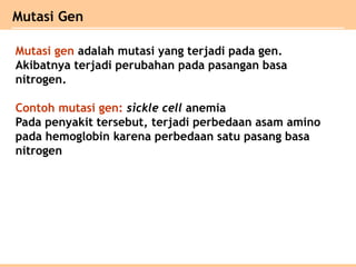 Mutasi gen adalah mutasi yang terjadi pada gen.
Akibatnya terjadi perubahan pada pasangan basa
nitrogen.
Contoh mutasi gen: sickle cell anemia
Pada penyakit tersebut, terjadi perbedaan asam amino
pada hemoglobin karena perbedaan satu pasang basa
nitrogen
Mutasi Gen
 