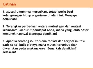 Latihan
1. Mutasi umumnya merugikan, tetapi perlu bagi
kelangsungan hidup organisme di alam ini. Mengapa
demikian?
2. Terangkan perbedaan antara mutasi gen dan mutasi
kromosom! Menurut pendapat Anda, mana yang lebih besar
kemungkinannya? Mengapa demikian?
3. Apabila seorang ibu terkena radiasi dan terjadi mutasi
pada selsel kulit pipinya maka mutasi tersebut akan
diwariskan pada anakanaknya. Benarkah demikian?
Jelaskan!
 