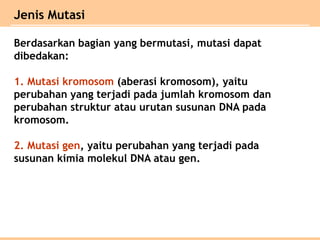 Berdasarkan bagian yang bermutasi, mutasi dapat
dibedakan:
1. Mutasi kromosom (aberasi kromosom), yaitu
perubahan yang terjadi pada jumlah kromosom dan
perubahan struktur atau urutan susunan DNA pada
kromosom.
2. Mutasi gen, yaitu perubahan yang terjadi pada
susunan kimia molekul DNA atau gen.
Jenis Mutasi
 