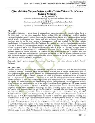 NOVATEUR PUBLICATIONS
INTERNATIONAL JOURNAL OF INNOVATIONS IN ENGINEERING RESEARCH AND TECHNOLOGY [IJIERT]
ISSN: 2394-3696
VOLUME 2, ISSUE 1 JAN-2015
1 | P a g e
Effect of Adding Oxygen Containing Additives to Unleaded Gasoline on
Exhaust Emission
Mr. Suryawanshi P.N.
Department of Automobile Engg. M. M. Polytechnic, Kalewadi, Pune. India
Mr. Shinde V.V.
Department of Automobile Engg. M. M. Polytechnic, Kalewadi, Pune. India
Mr. Kurhade A.S.
Department of Automobile Engg. M. M. Polytechnic, Kalewadi, Pune. India
Abstract-
As world population grew, power plants, factories and ever increasing automobiles began to pollute the air to
the extent that it was no longer acceptable. During the late 1940s, air pollution as a problem was first
recognized in the Los Angeles basin in California .Two causes of this were the large population density and the
natural weather conditions of area. Smoke and other pollutants from many industries and automobiles
combined with the fog that was common in this ocean area and smog resulted. By the 1960s emission
standards were beginning to be enforced in California. Then various ways are investigated to reduce emissions
from an IC engine. Oxygen containing additives are used to improve gasoline’s performance and reduce
exhaust emissions is one of them. The main objective of this work is to find can Dimethyl Carbonate is used to
reduce emission? In view of the above, it is decided to investigate the effect of adding Dimethyl Carbonate to
unleaded gasoline on exhaust emission. The experimental setup to test blended fuel is prepared with multi
cylinder four stroke spark ignition engine. The results indicate that CO and HC exhaust emissions are lower
with the use of Dimethyl carbonate gasoline blended fuels as compared to the use of unleaded gasoline. The
effect of above additive on NOx is insignificant.
Keywords: Spark ignition engine, Compression ratio, Exhaust emissions, Alternative fuel, Dimethyl
Carbonate
Introduction
Until the middle of the 20th century the number of IC engines in the world was so small that the pollution they
caused was tolerable. During that period the environment, with the help of sunlight stay relatively clean. As
world population grew, power plants, factories and ever increasing automobiles began to pollute the air to the
extent that it was no longer acceptable. During the late 1940s, air pollution as a problem was first recognized in
the Los Angeles basin in California .Two causes of this were the large population density and the natural
weather conditions of area. Smoke and other pollutants from many industries and automobiles combined with
the fog that was common in this ocean area and smog resulted. During the 1950s, the smog problem increased
along with that the automobile was one of the major contributors to the problem. By the 1960s emission
standards were beginning to be enforced in California. During the next decade, emission standards were
adopted in the rest of the United States and Europe and Japan. By making engines more fuel efficient and with
the exhaust after- treatment, emissions per vehicles of HC, CO, and NOx were reduced by about 95% during
the 1970s and 1980s. Lead, one of the major air pollutants was phased out as fuel additives during the 1980s.
More fuel efficient engines were developed and by the 1990s the average automobile consumed less than half
the fuel used in 1970. However during this time the number of automobiles greatly increased, resulting in no
overall decrease in fuel usage. Further reduction of emissions will be much more difficult and costly. As world
population grows emission standards have become more stringent out of necessity. The strictest laws are
generally initiated in California, with the rest of the United States and word following. Although air pollution
is a global problem, some regions of the world still have no emission standards or laws. However, many
countries have started following Euro I and Euro II and more up to Euro III and IV norms. The petrol engine
has provided reliable small power units for personalized transport and in this way revolutionized the living
habits of people to great extent. Petrol powered vehicles now became the symbol of modern society. However,
 
