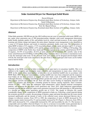 NOVATEUR PUBLICATIONS
INTERNATIONAL JOURNAL OF INNOVATIONS IN ENGINEERING RESEARCH AND TECHNOLOGY [IJIERT]
ISSN: 2394-3696
VOLUME 2, ISSUE 1 JAN-2015
1 | P a g e
Solar Assisted Dryer for Municipal Solid Waste
Pravin D.Pawale
Department of Mechanical Engineering, Bramhadevdada Mane Institute of Technology, Solapur, India
Sumit S.Dharmarao
Department of Mechanical Engineering, Bramhadevdada Mane Institute of Technology, Solapur, India
Prof. Dr. Maruti S.Pawar
Department of Mechanical Engineering, Bramhadevdada Mane Institute of Technology, Solapur, India
Abstract
Urban India generates 188,500 tons per day (68.8 million tons per year) of municipal solid waste (MSW) at a
per capita waste generation rate of 500 grams/person/day. Improper solid waste management deteriorates
public health, degrades quality of life, and pollutes local air, water and land resources. It also causes global
warming and climate change and impacts the entire planet. Improper waste management is also identified as
a cause of 22 human diseases and results in numerous premature deaths every year. The composition of
urban MSW in India is 51% organics, 17.5% recyclables (paper, plastic, metal, and glass) and 31 % of inerts.
The moisture content of urban MSW is 47% and the average calorific value is 7.3 MJ/kg (1745 kcal/kg). The
composition of MSW in the North, East, South and Western regions of the country varied between 50-57%
of organics, 16-19% of recyclables, 28-31% of inerts and 45-51% of moisture. The calorific value of the
waste varied between 6.8-9.8 MJ/kg (1,620-2,340 kcal/kg). Currently, there is no system or mechanism exists
to dry the municipal solid waste. In this research work such system can be designed and developed which
will dry the municipal solid waste and remove the odor from it. Dried municipal solid waste can be further
used as fuel for boiler.
Introduction
Majority of the MSW collected in India is disposed off on open land or in unsanitary landfills. This is in
addition to the irregular and incomplete waste collection and transportation in many cities, which leaves
MSW on the streets. Many municipalities in India have not yet identified landfill sites in accordance with
MSW Rules 2000. In several municipalities, existing landfill sites have been exhausted and the respective
local bodies do not have resources to acquire new land. Such a lack of landfill sites decreases MSW
collection efficiency. Unsanitary land filling pollutes ground and surface waters, emits greenhouse gases and
other organic aerosols and pollutes the air. Pests and other vectors feeding on improperly disposed solid
wastes is a nuisance and above that a breeding ground for disease causing organisms. Since economic
reforms in 1992 – 1993, India has undergone rapid urbanization, which changed material consumption
patterns, and increased the per capita waste generation rate. Since 2011, India underwent unprecedented
economic growth and the urban per capita waste generation increased from 440 grams/day to 500 grams/day
at a decadal per capita waste generation growth rate of 13.6%. The change in lifestyles has caused
considerable change in the composition of MSW generated in India too. Following a trend expected during
the economic growth of a country, the percentage of plastics, paper and metal discarded into the waste stream
increased significantly and the amount of inerts in the collected waste stream decreased likewise due to
changes in collection systems. From 1973 to 1995, the composition of inerts in MSW decreased by 9%,
whereas organic matter increased by 1% and recyclables increased by 8% (Figure 1). However, from 1995 to
2005, inerts decreased by 11%, compostable increased by 10% and recyclables by only 1%. The increase in
compostable and recyclables observed (Figure 1) is due to a) increase in recyclable wastes generated due to
lifestyle changes, and b) decrease in the overall percentage of inerts due to improvement in collection.
 