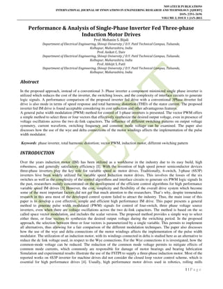NOVATEUR PUBLICATIONS
INTERNATIONAL JOURNAL OF INNOVATIONS IN ENGINEERING RESEARCH AND TECHNOLOGY [IJIERT]
ISSN: 2394-3696
VOLUME 2, ISSUE 1 JAN-2015
1 | P a g e
Performance & Analysis of Single-Phase Inverter Fed Three-phase
Induction Motor Drives
Prof. Mohasin S. Bijali
Department of Electrical Engineering, Shivaji University / D.Y. Patil Technical Campus, Talsande,
Kolhapur, Maharashtra, India
Prof. Aniket C. Daiv
Department of Electrical Engineering, Shivaji University / D.Y. Patil Technical Campus, Talsande,
Kolhapur, Maharashtra, India
Prof. Abhijit S. Patil
Department of Electrical Engineering, Shivaji University / D.Y. Patil Technical Campus, Talsande,
Kolhapur, Maharashtra, India
Abstract
In the proposed approach, instead of a conventional 3- Phase inverter a component minimized single phase inverter is
utilized which reduces the cost of the inverter, the switching losses, and the complexity of interface circuits to generate
logic signals. A performance comparison of the proposed inverter fed drive with a conventional 3Phase inverter fed
drive is also mode in terms of speed response and total harmonic distortion (THD) of the stator current. The proposed
inverter fed IM drive is found acceptable considering its cost reduction and other advantageous features.
A general pulse width modulation (PWM) method for control of 1-phase inverters is presented. The vector PWM offers
a simple method to select three or four vectors that effectively synthesize the desired output voltage, even in presence of
voltage oscillations across the two dc-link capacitors. The influence of different switching patterns on output voltage
symmetry, current waveform, switching frequency and common mode voltage can be examined. The paper also
discusses how the use of the wye and delta connections of the motor windings affects the implementation of the pulse
width modulator.
Keywords: phase inverter, total harmonic distortion; vector PWM, induction motor, different switching pattern
INTRODUCTION
Over the years induction motor (IM) has been utilized as a workhorse in the industry due to its easy build, high
robustness, and generally satisfactory efficiency [I]. With the invention of high speed power semiconductor devices
three-phase inverters play the key role for variable speed ac motor drives. Traditionally, 6-switch, 3-phase (6S3P)
inverters hive been widely utilized for variable speed Induction motor drives. This involves the losses of the six
switches as well as the complexity of the control algorithms and interface circuits to generate six PWM logic signals In
the past, researchers mainly concentrated on the development of the efficient control algorithms for high performance
variable speed IM drives [3] However, the cost, simplicity and flexibility of the overall drive system which become
some of the most important factors did not get that much attention to the researchers. That’s why, despite tremendous
research in this area most of the developed control system failed to attract the industry. Thus, the main issue of this
paper is to develop a cost effective, simple and efficient high performance IM drive. This paper presents a general
method to generate pulse width modulated (PWM) signals for control of four-switch, three phase voltage source
inverters, even when there are voltage oscillations across the two dc-link capacitors. The method is based on the so
called space vector modulation, and includes the scalar version. The proposed method provides a simple way to select
either three, or four vectors to synthesize the desired output voltage during the switching period. In the proposed
approach, the selection between three or four vectors is parameterized by a single variable. This permits to implement
all alternatives, thus allowing for a fair comparison of the different modulation techniques. The paper also discusses
how the use of the wye and delta connections of the motor windings affects the implementation of the pulse width
modulator. The utilization of an induction motor, with its windings connected in delta is studied here as an alternative to
reduce the dc link voltage used, in respect to the Wye connections. For the Wye connections it is investigated, how the
common-mode voltage can be reduced. The reduction of the common mode voltage permits to mitigate effects of
common mode currents, which commonly are responsible for damage of motor bearings and bearing lubrication
Simulation and experimental results illustrate the use of the FSTPI to supply a three-phase induction motor. Most of the
reported works on 4S3P inverter for machine drives did not consider the closed loop vector control scheme, which is
essential for high performance drives [4]. Usually, high performance motor drives used in robotics, rolling mills
 
