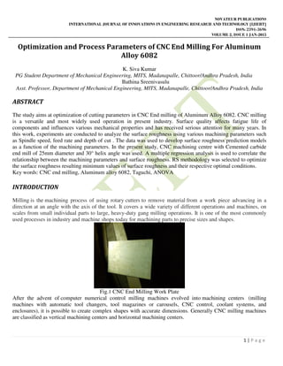 NOVATEUR PUBLICATIONS
INTERNATIONAL JOURNAL OF INNOVATIONS IN ENGINEERING RESEARCH AND TECHNOLOGY [IJIERT]
ISSN: 2394-3696
VOLUME 2, ISSUE 1 JAN-2015
1 | P a g e
Optimization and Process Parameters of CNC End Milling For Aluminum
Alloy 6082
K. Siva Kumar
PG Student Department of Mechanical Engineering, MITS, Madanapalle, Chittoor/Andhra Pradesh, India
Bathina Sreenivasulu
Asst. Professor, Department of Mechanical Engineering, MITS, Madanapalle, Chittoor/Andhra Pradesh, India
ABSTRACT
The study aims at optimization of cutting parameters in CNC End milling of Aluminum Alloy 6082. CNC milling
is a versatile and most widely used operation in present industry. Surface quality affects fatigue life of
components and influences various mechanical properties and has received serious attention for many years. In
this work, experiments are conducted to analyze the surface roughness using various machining parameters such
as Spindle speed, feed rate and depth of cut . The data was used to develop surface roughness prediction models
as a function of the machining parameters. In the present study, CNC machining centre with Cemented carbide
end mill of 25mm diameter and 30° helix angle was used. A multiple regression analysis is used to correlate the
relationship between the machining parameters and surface roughness. RS methodology was selected to optimize
the surface roughness resulting minimum values of surface roughness and their respective optimal conditions.
Key words: CNC end milling, Aluminum alloy 6082, Taguchi, ANOVA
INTRODUCTION
Milling is the machining process of using rotary cutters to remove material from a work piece advancing in a
direction at an angle with the axis of the tool. It covers a wide variety of different operations and machines, on
scales from small individual parts to large, heavy-duty gang milling operations. It is one of the most commonly
used processes in industry and machine shops today for machining parts to precise sizes and shapes.
Fig.1 CNC End Milling Work Plate
After the advent of computer numerical control milling machines evolved into machining centers (milling
machines with automatic tool changers, tool magazines or carousels, CNC control, coolant systems, and
enclosures), it is possible to create complex shapes with accurate dimensions. Generally CNC milling machines
are classified as vertical machining centers and horizontal machining centers.
 