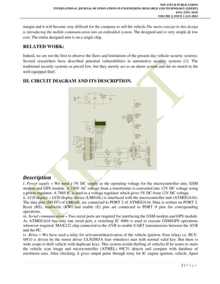NOVATEUR PUBLICATIONS
INTERNATIONAL JOURNAL OF INNOVATIONS IN ENGINEERING RESEARCH AND TECHNOLOGY [IJIERT]
ISSN: 2394-3696
VOLUME 2, ISSUE 1 JAN-2015
2 | P a g e
margin and it will become very difficult for the company to sell the vehicle.The main concept in this design
is introducing the mobile communication into an embedded system. The designed unit is very simple & low
cost. The entire designed unit is on a single chip.
RELATED WORK:
Indeed, we are not the first to observe the flaws and limitations of the present day vehicle security systems.
Several researchers have described potential vulnerabilities in automotive security systems [1]. The
traditional security systems as priced low, but they merely act as an alarm system and are no match to the
well-equipped thief.
III. CIRCUIT DIAGRAM AND ITS DESCRIPTION.
Description
i. Power supply – We need a 5V DC supply as the operating voltage for the microcontroller unit, GSM
modem and GPS module. A 230V AC voltage from a transformer is converted into 12V DC voltage using
a power regulator. A 7805 IC is used as a voltage regulator which gives 5V DC from 12V DC voltage.
ii. LCD display – LCD display device (LM016L) is interfaced with the microcontroller unit (ATMEGA16).
The data pins (D0-D7) of LM016L are connected to PORT 2 of ATMEGA16. Data is written on PORT 2.
Reset (RS), read/write (RW) and enable (E) pins are connected to PORT 0 pins for corresponding
operations.
iii. Serial communication – Two serial ports are required for interfacing the GSM modem and GPS module.
As ATMEGA16 has only one serial port, a switching IC 4066 is used to execute GSM/GPS operations
whenever required. MAX232 chip connected to the AVR to enable UART transmissions between the AVR
and the PC.
iv. Relay – We have used a relay for activation/deactivation of the vehicle ignition. Four relays i.e. RLY-
SPCO is driven by the motor driver ULN2003A four wheelers) start with normal valid key. But there is
wide scope to theft vehicle with duplicate keys. This system avoids thefting of vehicles.If he wants to starts
the vehicle scan image and microcontroller (ATMEL) 89C51 detects and compare with database of
enrolment area. After checking, it gives output pulse through relay for IC engine ignition. vehicle..Apart
 