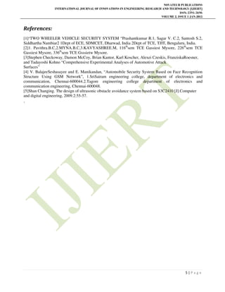 NOVATEUR PUBLICATIONS
INTERNATIONAL JOURNAL OF INNOVATIONS IN ENGINEERING RESEARCH AND TECHNOLOGY [IJIERT]
ISSN: 2394-3696
VOLUME 2, ISSUE 1 JAN-2015
5 | P a g e
References:
[1]“TWO WHEELER VEHICLE SECURITY SYSTEM “Prashantkumar R.1, Sagar V. C.2, Santosh S.2,
Siddhartha Nambiar2 1Dept of ECE, SDMCET, Dharwad, India 2Dept of TCE, TJIT, Bengaluru, India.
[2]1. Pavithra.B.C,2.MYNA.B.C,3.KAVYASHREE.M, 116th
sem TCE Gassiest Mysore, 226th
sem TCE
Gassiest Mysore, 336th
sem TCE Gsssietw Mysore.
[3]Stephen Checkoway, Damon McCoy, Brian Kantor, Karl Koscher, Alexei Czeskis, FranziskaRoesner,
and Tadayoshi Kohno “Comprehensive Experimental Analyses of Automotive Attack
Surfaces”
[4] V. BalajeeSeshasayee and E. Manikandan, “Automobile Security System Based on Face Recognition
Structure Using GSM Network”, 1.SriSairam engineering college, department of electronics and
communication, Chennai-600044.2.Tagore engineering college department of electronics and
communication engineering, Chennai-600048.
[5]Shan Changing. The design of ultrasonic obstacle avoidance system based on S3C2410 [J].Computer
and digital engineering, 2009.2:55-57.
.
 