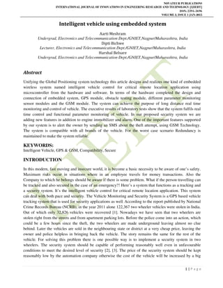 NOVATEUR PUBLICATIONS
INTERNATIONAL JOURNAL OF INNOVATIONS IN ENGINEERING RESEARCH AND TECHNOLOGY [IJIERT]
ISSN: 2394-3696
VOLUME 2, ISSUE 1 JAN-2015
1 | P a g e
Intelligent vehicle using embedded system
Aarti Meshram
Undergrad, Electronics and Telecommunication Dept./GNIET,Nagpur/Maharashtra, India
Dipti Bichwe
Lecturer, Electronics and Telecommunication Dept./GNIET,Nagpur/Maharashtra, India
Harshal Belsare
Undergrad, Electronics and Telecommunication Dept./GNIET,Nagpur/Maharashtra, India
Abstract
Unifying the Global Positioning system technology this article designs and realizes one kind of embedded
wireless system named intelligent vehicle control for critical remote location application using
microcontroller from the hardware and software. In terms of the hardware completed the design and
connection of embedded system, GPS module, obstacle testing module, different parameter monitoring
sensor modules and the GSM module. The system can achieve the purpose of long distance real time
monitoring and control of vehicle. The executive results of laboratory tests show that the system fulfils real
time control and functional parameter monitoring of vehicle. In our proposed security system we are
adding new features in addition to engine immobilizer and alarm. One of the important features supported
by our system is to alert the owner by sending an SMS about the theft attempt, using GSM Technology.
The system is compatible with all brands of the vehicle. For the worst case scenario Redundancy is
maintained to make the system reliable.
KEYWORDS:
Intelligent Vehicle, GPS & GSM, Compatibility, Secure
INTRODUCTION
In this modern, fast moving and insecure world, it is become a basic necessity to be aware of one’s safety.
Maximum risks occur in situations where in an employee travels for money transactions. Also the
Company to which he belongs should be aware if there is some problem. What if the person travelling can
be tracked and also secured in the case of an emergency?! Here’s a system that functions as a tracking and
a security system. It’s the intelligent vehicle control for critical remote location application. This system
can deal with both pace and security. The Vehicle Monitoring and Security System is a GPS based vehicle
tracking system that is used for security applications as well. According to the report published by National
Crime Records Bureau (NCRB), in the year 2011 alone 122,367 two wheeler vehicles were stolen in India.
Out of which only 32,826 vehicles were recovered [1]. Nowadays we have seen that two wheelers are
stolen right from the streets and from apartment parking lots. Before the police come into an action, which
could be a few hours since the theft, the two wheelers are made underground leaving almost no clue
behind. Later the vehicles are sold in the neighbouring state or district at a very cheap price, leaving the
owner and police helpless in bringing back the vehicle. The story remains the same for the rest of the
vehicle. For solving this problem there is one possible way is to implement a security system in two
wheelers. The security system should be capable of performing reasonably well even in unfavourable
conditions to meet the desired level of security [2], [3]. The price of the security system should be kept
reasonably low by the automation company otherwise the cost of the vehicle will be increased by a big
 