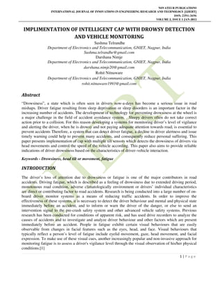 NOVATEUR PUBLICATIONS
INTERNATIONAL JOURNAL OF INNOVATIONS IN ENGINEERING RESEARCH AND TECHNOLOGY [IJIERT]
ISSN: 2394-3696
VOLUME 2, ISSUE 1 JAN-2015
1 | P a g e
IMPLIMENTATION OF INTELLIGENT CAP WITH DROWSY DETECTION
AND VEHICLE MONITORING
Sushma Telrandhe
Department of Electronics and Telecommunication, GNIET, Nagpur, India
Sushma.telrandhe@gmail.com
Darshana Nimje
Department of Electronics and Telecommunication, GNIET, Nagpur, India
darshana.nimje20@gmail.com
Rohit Nitnaware
Department of Electronics and Telecommunication, GNIET, Nagpur, India
rohit.nitnaware1993@gmail.com
Abstract
“Drowsiness”, a state which is often seen in drivers now-a-days has become a serious issue in road
mishaps. Driver fatigue resulting from sleep deprivation or sleep disorders is an important factor in the
increasing number of accidents. The development of technology for preventing drowsiness at the wheel is
a major challenge in the field of accident avoidance system. . Sleepy drivers often do not take correct
action prior to a collision. For this reason developing a systems for monitoring driver’s level of vigilance
and alerting the driver, when he is drowsy and not paying adequate attention towards road, is essential to
prevent accidents Therefore, a system that can detect driver fatigue, a decline in driver alertness and issue
timely warning could help to prevent many accidents, and consequently reduce personal suffering. This
paper presents implementation of cap with multiple tilt sensors which detects the drowsiness of drivers via
head movements and control the speed of the vehicle according. This paper also aims to provide reliable
indications of driver drowsiness based on the characteristics of driver–vehicle interaction.
Keywords - Drowsiness, head tilt or movement, fatigue
INTRODUCTION
The driver’s loss of attention due to drowsiness or fatigue is one of the major contributors in road
accidents. Driving fatigue, which is described as a feeling of drowsiness due to extended driving period,
monotonous road condition, adverse climatologically environment or drivers’ individual characteristics
are direct or contributing factor to road accidents. Research is being conducted into a large number of on-
board driver monitor systems as a means of reducing traffic accidents. In order to improve the
effectiveness of these systems, it is necessary to detect the driver behaviour and mental and physical state
immediately before an accident, and to inform or warn the driver of the danger, or else to send an
intervention signal to the pre-crash safety system and other advanced vehicle safety systems. Previous
research has been conducted for conditions of apparent risk, and has used drive recorders to analyze the
causes of accidents and to investigate and analyze driver behaviour and other factors which are present
immediately before an accident. People in fatigue exhibit certain visual behaviours that are easily
observable from changes in facial features such as the eyes, head, and face. Visual behaviours that
typically reflect a person’s level of fatigue include eyelid movement, gaze, head movement, and facial
expression. To make use of these visual cues, another increasingly popular and non-invasive approach for
monitoring fatigue is to assess a driver's vigilance level through the visual observation of his/her physical
conditions.[1]
 