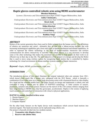 NOVATEUR PUBLICATIONS
INTERNATIONAL JOURNAL OF INNOVATIONS IN ENGINEERING RESEARCH AND TECHNOLOGY [IJIERT]
ISSN: 2394-3696
VOLUME 2, ISSUE 1 JAN-2015
1 | P a g e
Haptic gloves controlled robotic arm using MEMS accelerometer
Bhushan Rohankar,
Lecturer, Electronics and Telecommunication Dept/ GNIET/ Nagpur/Maharashtra, India
Juhily Chokhandre,
Undergraduate Electronics and Telecommunication Dept/ GNIET/ Nagpur/Maharashtra, India
Shruti Joshi
Undergraduate Electronics and Telecommunication Dept/ GNIET/ Nagpur/Maharashtra, India
Shilpa Kharkate
Undergraduate Electronics and Telecommunication Dept/ GNIET/ Nagpur/Maharashtra, India
Laxmi Dubay
Undergraduate Electronics and Telecommunication Dept/ GNIET/ Nagpur/Maharashtra, India
Radhika Nimje
Undergraduate Electronics and Telecommunication Dept/ GNIET/ Nagpur/Maharashtra, India
ABSTRACT
Robots of the current generation have been used in fields isolated from the human society. The definitions
of robotics are numerous and varied , ultimately they all deal with a labour-saving machine that with
increasing technological capabilities gets closer and closer to human mechanical and mental capabilities. In
order to represent the robotic technology in the field of human-machine interaction and wireless
communication for allows interactivity in real-time with virtual objects it is very necessary to develop
some or the other technology that makes the maximum use of robot to help people do their work in an
efficient way in their day to day life. The main objective of the project is to design and develop the Robot
that is used to move using wireless system by recognizing hand motion that is controlled by haptics
technology for virtual environment & human-machine systems capable of haptic interaction.
Keyword - Haptic, MEMS, accelerometer, robot, arm.
INTRODUCTION
The introduction section of this report illustrates the original industrial robot arm unimate from 1961-
which doesn’t look much like a human arm- compared with the 2012 Baxter which is basically a
combination of two robot arms on a central body processing centre with a humanoid faced on video display
for a head and the wheeled mobile base. The paper focuses on design and implements a robotic arm and
controlled it using a human arm by means of HAPTICS technology. A robot consists of sensors,
processors, actuators and power sources. Sensors are the marvel of the 21th century robotics ranging from
laser range finding to MEMS on a chip like gyroscopes, accelerometer. Haptics is the science of applying
touch sensation and controlled for interaction with virtual or physical applications.
HAPTICS is mainly classified in three areas
1. Human Haptics
2. Machine Haptics
3. Computer Haptics
On the other hand, Sensors on the haptic device work transducers which convert hand motions into
electrical signals. This hand movement can be replicated using robotic arm.
Our project is basically divided into two modules namely,
 Transmitter side (Haptics Glove)
 Receiver side (Robot Side)
 