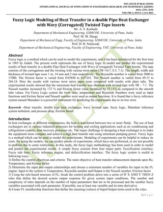 NOVATEUR PUBLICATIONS
INTERNATIONAL JOURNAL OF INNOVATIONS IN ENGINEERING RESEARCH AND TECHNOLOGY [IJIERT]
ISSN: 2394-3696
VOLUME 2, ISSUE 1 JAN-2015
1 | P a g e
Fuzzy Logic Modeling of Heat Transfer in a double Pipe Heat Exchanger
with Wavy (Corrugated) Twisted Tape Inserts
Mr. A. S .Kurhade
Department of Mechanical Engineering, GSMCOE, University of Pune, India
Prof. M. M. Dange
Department of Mechanical Engg. Faculty of Engineering, GSMCOE, University of Pune, India
Prof. D. B. Nalawade
Department of Mechanical Engineering, Faculty of Engineering, VIIT, University of Pune, India
Abstract
Fuzzy logic is a method which can be used to model the experiments, and it has been introduced for the first time
in 1965 by Zadeh. The present work represents the use of fuzzy logic to model and predict the experimental
results of heat transfer in a double Pipe Heat Exchanger with Wavy (Corrugated) Twisted Tape Inserts. The tape
consists of the corrugations and the twisting with various twist ratios (TR=10.7, 8.5, 7.1). The length, width and
thickness of twisted tape were 1 m, 14 mm and 2 mm respectively. The Reynolds number is varied from 5000 to
17000. The friction factor is varied from 0.03840 to 0.07241. The Nusselt number is varied from 69.13 to
266.18. Here the results with various twist ratios tapes were compared with results with plain tube. The
experimental results showed that the maximum heat transfer was obtained with twisted tape with TR – 7.1. The
Nusselt number increased by 172 % and friction factor value increased by 32.11% as compared to the smooth
tube values. For Fuzzy Logic system the twist ratio, temperature and Reynolds Numbers were used as input
functions and friction factor and Nusselt number were used as output functions. It is found that a fuzzy inference
system named Mamdani is a powerful instrument for predicting the experiments due to its low error.
Keywords –Heat transfer, double pipe heat exchanger, wavy twisted tape, fuzzy logic, Mamdani inference
system turbulent, and pressure drop, friction factor,
Introduction
In heat exchanger, at different temperatures, the heat is transferred between two or more fluids. The use of heat
exchangers are in various industrial processes for heating and cooling applications such as air conditioning and
refrigeration systems, heat recovery processes etc. The major challenge in designing a heat exchanger is to make
the equipment more compact and achieve a high heat transfer rate using minimum pumping power. Fuzzy logic
is a method which can be used to model the experiments. Modeling of experiments can be helpful to reduce its
costs. By using the models, we can predict results of experiments, which have not performed, or are not possible
to perform due to some restrictions. In this study, the fuzzy logic methodology has been used in order to model
and predict the experimental results. A simple fuzzy consists from four major parts: Fuzzification interface,
Fuzzy rule base, Fuzzy inference engine, and defuzzification interface. The fuzzy logic system is useful in
following ways,
1) Define the control objectives and criteria: The main objective of heat transfer enhancement depends upon Re,
Temperature, and friction factor
2) Determine the input and output relationships and choose a minimum number of variables for input to the FL
engine. Input to the system is Temperature, Reynolds number and Output is the Nusselt number, Friction factor
3) Using the rule-based structure of FL, break the control problem down into a series of IF X AND Y THEN Z
rules that define the desired system output response for given system input conditions. The number and
complexity of rules depends on the number of input parameters that are to be processed and the number fuzzy
variables associated with each parameter. If possible, use at least one variable and its time derivative.
4) Create FL membership functions that define the meaning (values) of Input/Output terms used in the rules.
 