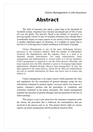 Claims Management in Life Insurance


                      Abstract
       The field of insurance has taken a giant leap at the threshold of
twentieth century. Insurance have become an integral part of life of man
all over the globe. The proverb ‘Need is the mother of invention’ is
proving equally correct in case of insurance Insurance have already had a
considerable impact on many aspects of our society.Claims management
is another important aspect on insurance. It is complex in nature that is
true but it is a driving force to plant confidence in the hearts of people.

       Claims Management is one of the most challenging business
processes in the insurance industry. With the number of stakeholders
involved, the dependencies and the logistics, there is a need is to
eliminate manual interventions. For many organizations, claim
management and administration is viewed solely as a service operation.
Claim management is expected to run the claim process efficiently and
keep expenses low, but little attention is given to leveraging high-impact
opportunities afforded through effective data management. In fact, the
data captured in the claim process, which all too often are underutilized,
are rich in valuable information for those who know how to extract and
analyze it.

       Claims management is an expert system which generates the rules
and regulations for the assessment of general damages using the key
information contained in medical reports, surveyor report, loss assessor’s
reports, claimant’s petition and the procedures or conditions and
warrenties contained in the policy document. The claims management
regulates the payment of general damages and also payment of the loss of
future earnings.
      This project is just a gist about how the insurance companies settle
the claims, the procedure that is followed, the intermediaries that are
involved in the process and so on. This project throws light on various
aspects on claims management and the problems faced by them.



                                    1
 
