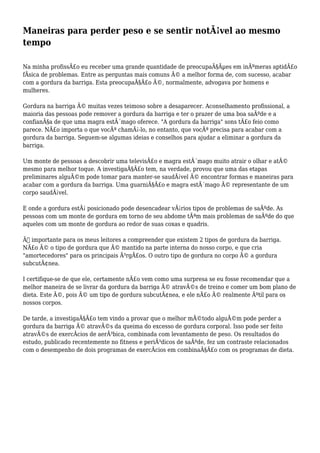 Maneiras para perder peso e se sentir notÃ¡vel ao mesmo
tempo
Na minha profissÃ£o eu receber uma grande quantidade de preocupaÃ§Ãµes em inÃºmeras aptidÃ£o
fÃsica de problemas. Entre as perguntas mais comuns Ã© a melhor forma de, com sucesso, acabar
com a gordura da barriga. Esta preocupaÃ§Ã£o Ã©, normalmente, advogava por homens e
mulheres.
Gordura na barriga Ã© muitas vezes teimoso sobre a desaparecer. Aconselhamento profissional, a
maioria das pessoas pode remover a gordura da barriga e ter o prazer de uma boa saÃºde e a
confianÃ§a de que uma magra estÃ´mago oferece. "A gordura da barriga" sons tÃ£o feio como
parece. NÃ£o importa o que vocÃª chamÃ¡-lo, no entanto, que vocÃª precisa para acabar com a
gordura da barriga. Seguem-se algumas ideias e conselhos para ajudar a eliminar a gordura da
barriga.
Um monte de pessoas a descobrir uma televisÃ£o e magra estÃ´mago muito atrair o olhar e atÃ©
mesmo para melhor toque. A investigaÃ§Ã£o tem, na verdade, provou que uma das etapas
preliminares alguÃ©m pode tomar para manter-se saudÃ¡vel Ã© encontrar formas e maneiras para
acabar com a gordura da barriga. Uma guarniÃ§Ã£o e magra estÃ´mago Ã© representante de um
corpo saudÃ¡vel.
E onde a gordura estÃ¡ posicionado pode desencadear vÃ¡rios tipos de problemas de saÃºde. As
pessoas com um monte de gordura em torno de seu abdome tÃªm mais problemas de saÃºde do que
aqueles com um monte de gordura ao redor de suas coxas e quadris.
Ã‰ importante para os meus leitores a compreender que existem 2 tipos de gordura da barriga.
NÃ£o Ã© o tipo de gordura que Ã© mantido na parte interna do nosso corpo, e que cria
"amortecedores" para os principais Ã³rgÃ£os. O outro tipo de gordura no corpo Ã© a gordura
subcutÃ¢nea.
I certifique-se de que ele, certamente nÃ£o vem como uma surpresa se eu fosse recomendar que a
melhor maneira de se livrar da gordura da barriga Ã© atravÃ©s de treino e comer um bom plano de
dieta. Este Ã©, pois Ã© um tipo de gordura subcutÃ¢nea, e ele nÃ£o Ã© realmente Ãºtil para os
nossos corpos.
De tarde, a investigaÃ§Ã£o tem vindo a provar que o melhor mÃ©todo alguÃ©m pode perder a
gordura da barriga Ã© atravÃ©s da queima do excesso de gordura corporal. Isso pode ser feito
atravÃ©s de exercÃcios de aerÃ³bica, combinada com levantamento de peso. Os resultados do
estudo, publicado recentemente no fitness e periÃ³dicos de saÃºde, fez um contraste relacionados
com o desempenho de dois programas de exercÃcios em combinaÃ§Ã£o com os programas de dieta.
 