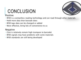 CONCLUSION
Positive
 RFID is a contactless reading technology and can read through other materials
 Hold more data than barcode does
 RFID tags data can be changed or added
 More effective, bring lots of convenience to us
Negative
 Cost is relatively remain high (compare to barcode)
 RFID signals may have problems with some materials
 RFID standards are still being developed
 