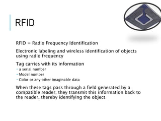 RFID
RFID = Radio Frequency Identification
Electronic labeling and wireless identification of objects
using radio frequency
Tag carries with its information
 a serial number
 Model number
 Color or any other imaginable data
When these tags pass through a field generated by a
compatible reader, they transmit this information back to
the reader, thereby identifying the object
 