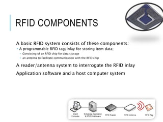 RFID COMPONENTS
A basic RFID system consists of these components:
 A programmable RFID tag/inlay for storing item data;
 Consisting of an RFID chip for data storage
 an antenna to facilitate communication with the RFID chip
A reader/antenna system to interrogate the RFID inlay
Application software and a host computer system
 