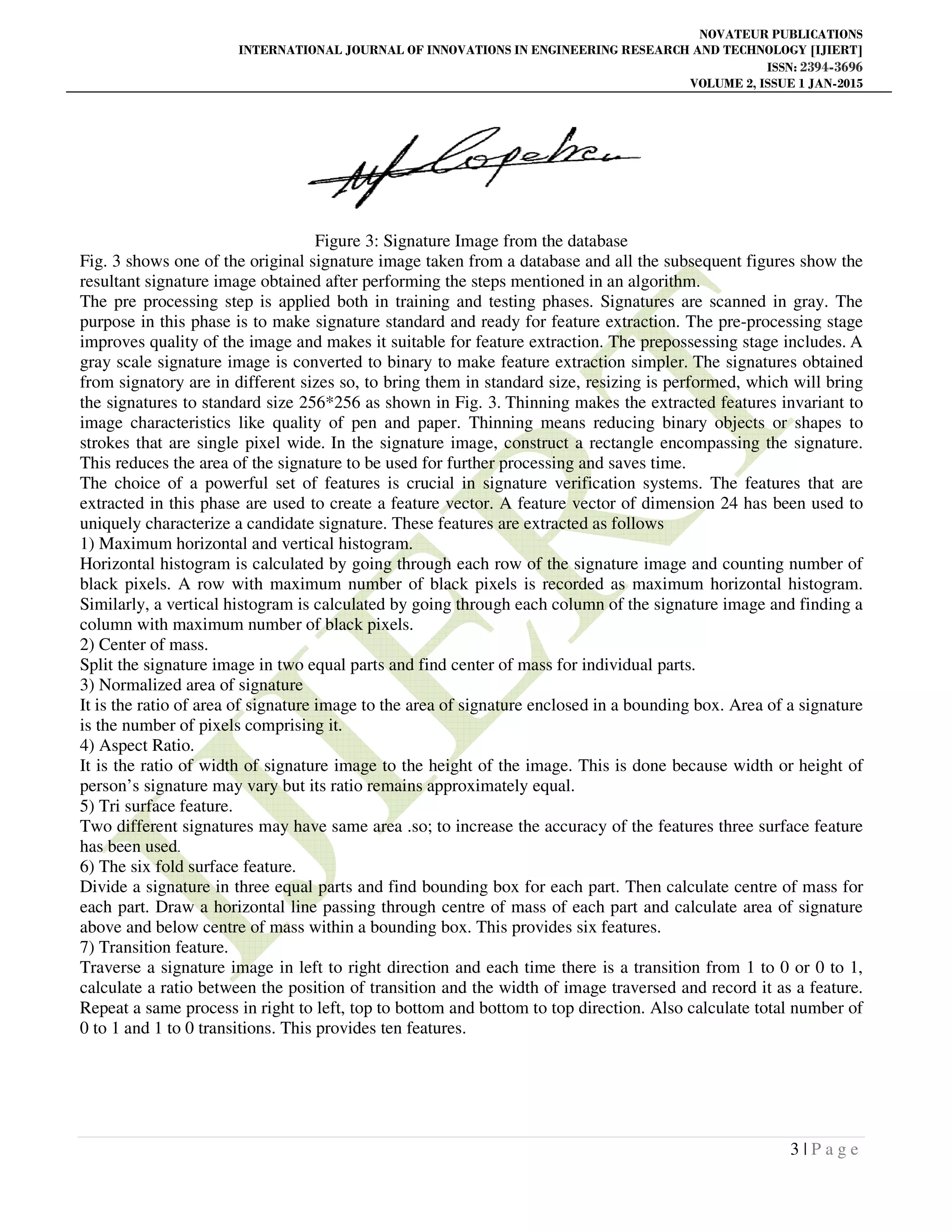 NOVATEUR PUBLICATIONS
INTERNATIONAL JOURNAL OF INNOVATIONS IN ENGINEERING RESEARCH AND TECHNOLOGY [IJIERT]
ISSN: 2394-3696
VOLUME 2, ISSUE 1 JAN-2015
3 | P a g e
Figure 3: Signature Image from the database
Fig. 3 shows one of the original signature image taken from a database and all the subsequent figures show the
resultant signature image obtained after performing the steps mentioned in an algorithm.
The pre processing step is applied both in training and testing phases. Signatures are scanned in gray. The
purpose in this phase is to make signature standard and ready for feature extraction. The pre-processing stage
improves quality of the image and makes it suitable for feature extraction. The prepossessing stage includes. A
gray scale signature image is converted to binary to make feature extraction simpler. The signatures obtained
from signatory are in different sizes so, to bring them in standard size, resizing is performed, which will bring
the signatures to standard size 256*256 as shown in Fig. 3. Thinning makes the extracted features invariant to
image characteristics like quality of pen and paper. Thinning means reducing binary objects or shapes to
strokes that are single pixel wide. In the signature image, construct a rectangle encompassing the signature.
This reduces the area of the signature to be used for further processing and saves time.
The choice of a powerful set of features is crucial in signature verification systems. The features that are
extracted in this phase are used to create a feature vector. A feature vector of dimension 24 has been used to
uniquely characterize a candidate signature. These features are extracted as follows
1) Maximum horizontal and vertical histogram.
Horizontal histogram is calculated by going through each row of the signature image and counting number of
black pixels. A row with maximum number of black pixels is recorded as maximum horizontal histogram.
Similarly, a vertical histogram is calculated by going through each column of the signature image and finding a
column with maximum number of black pixels.
2) Center of mass.
Split the signature image in two equal parts and find center of mass for individual parts.
3) Normalized area of signature
It is the ratio of area of signature image to the area of signature enclosed in a bounding box. Area of a signature
is the number of pixels comprising it.
4) Aspect Ratio.
It is the ratio of width of signature image to the height of the image. This is done because width or height of
person’s signature may vary but its ratio remains approximately equal.
5) Tri surface feature.
Two different signatures may have same area .so; to increase the accuracy of the features three surface feature
has been used.
6) The six fold surface feature.
Divide a signature in three equal parts and find bounding box for each part. Then calculate centre of mass for
each part. Draw a horizontal line passing through centre of mass of each part and calculate area of signature
above and below centre of mass within a bounding box. This provides six features.
7) Transition feature.
Traverse a signature image in left to right direction and each time there is a transition from 1 to 0 or 0 to 1,
calculate a ratio between the position of transition and the width of image traversed and record it as a feature.
Repeat a same process in right to left, top to bottom and bottom to top direction. Also calculate total number of
0 to 1 and 1 to 0 transitions. This provides ten features.
 