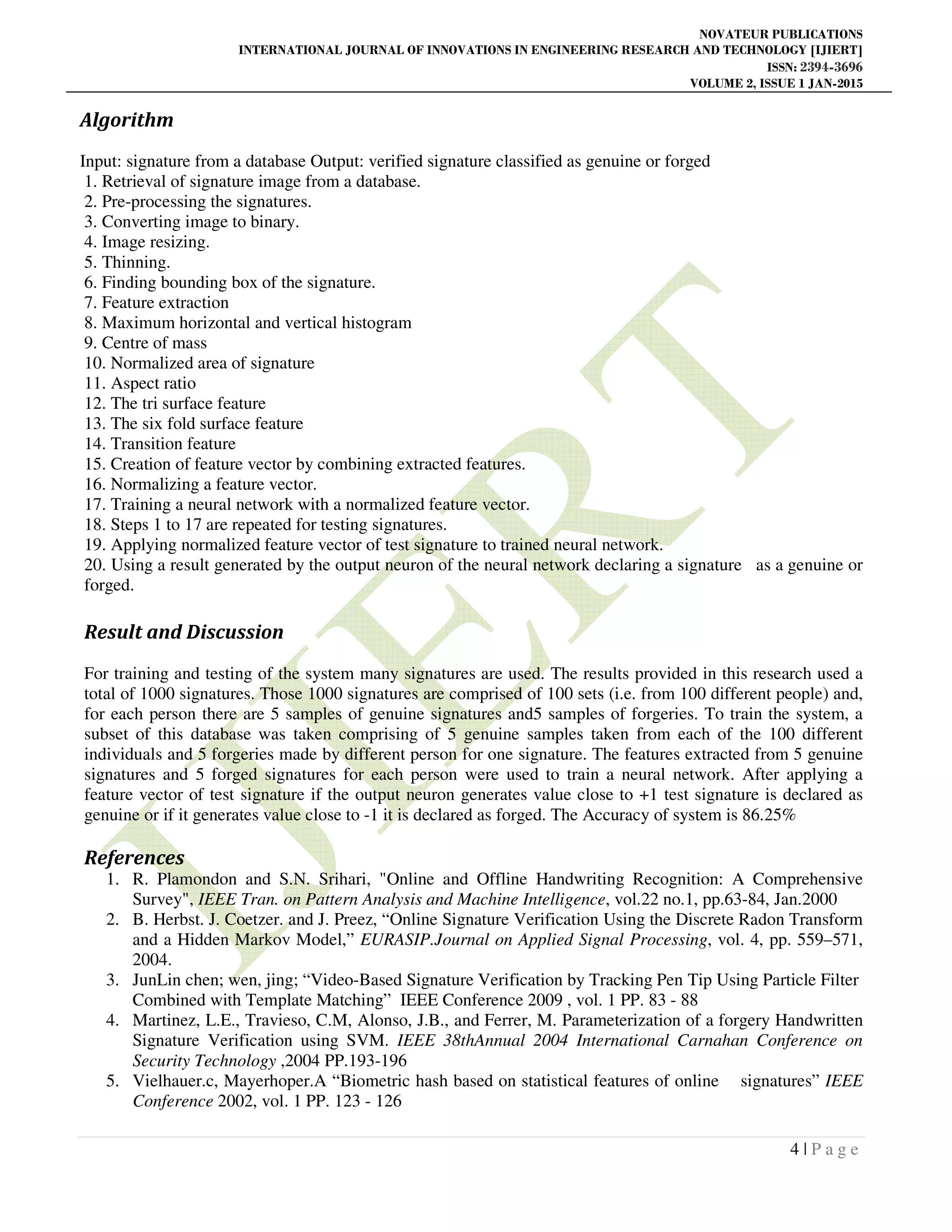 NOVATEUR PUBLICATIONS
INTERNATIONAL JOURNAL OF INNOVATIONS IN ENGINEERING RESEARCH AND TECHNOLOGY [IJIERT]
ISSN: 2394-3696
VOLUME 2, ISSUE 1 JAN-2015
4 | P a g e
Algorithm
Input: signature from a database Output: verified signature classified as genuine or forged
1. Retrieval of signature image from a database.
2. Pre-processing the signatures.
3. Converting image to binary.
4. Image resizing.
5. Thinning.
6. Finding bounding box of the signature.
7. Feature extraction
8. Maximum horizontal and vertical histogram
9. Centre of mass
10. Normalized area of signature
11. Aspect ratio
12. The tri surface feature
13. The six fold surface feature
14. Transition feature
15. Creation of feature vector by combining extracted features.
16. Normalizing a feature vector.
17. Training a neural network with a normalized feature vector.
18. Steps 1 to 17 are repeated for testing signatures.
19. Applying normalized feature vector of test signature to trained neural network.
20. Using a result generated by the output neuron of the neural network declaring a signature as a genuine or
forged.
Result and Discussion
For training and testing of the system many signatures are used. The results provided in this research used a
total of 1000 signatures. Those 1000 signatures are comprised of 100 sets (i.e. from 100 different people) and,
for each person there are 5 samples of genuine signatures and5 samples of forgeries. To train the system, a
subset of this database was taken comprising of 5 genuine samples taken from each of the 100 different
individuals and 5 forgeries made by different person for one signature. The features extracted from 5 genuine
signatures and 5 forged signatures for each person were used to train a neural network. After applying a
feature vector of test signature if the output neuron generates value close to +1 test signature is declared as
genuine or if it generates value close to -1 it is declared as forged. The Accuracy of system is 86.25%
References
1. R. Plamondon and S.N. Srihari, "Online and Offline Handwriting Recognition: A Comprehensive
Survey", IEEE Tran. on Pattern Analysis and Machine Intelligence, vol.22 no.1, pp.63-84, Jan.2000
2. B. Herbst. J. Coetzer. and J. Preez, “Online Signature Verification Using the Discrete Radon Transform
and a Hidden Markov Model,” EURASIP.Journal on Applied Signal Processing, vol. 4, pp. 559–571,
2004.
3. JunLin chen; wen, jing; “Video-Based Signature Verification by Tracking Pen Tip Using Particle Filter
Combined with Template Matching” IEEE Conference 2009 , vol. 1 PP. 83 - 88
4. Martinez, L.E., Travieso, C.M, Alonso, J.B., and Ferrer, M. Parameterization of a forgery Handwritten
Signature Verification using SVM. IEEE 38thAnnual 2004 International Carnahan Conference on
Security Technology ,2004 PP.193-196
5. Vielhauer.c, Mayerhoper.A “Biometric hash based on statistical features of online signatures” IEEE
Conference 2002, vol. 1 PP. 123 - 126
 