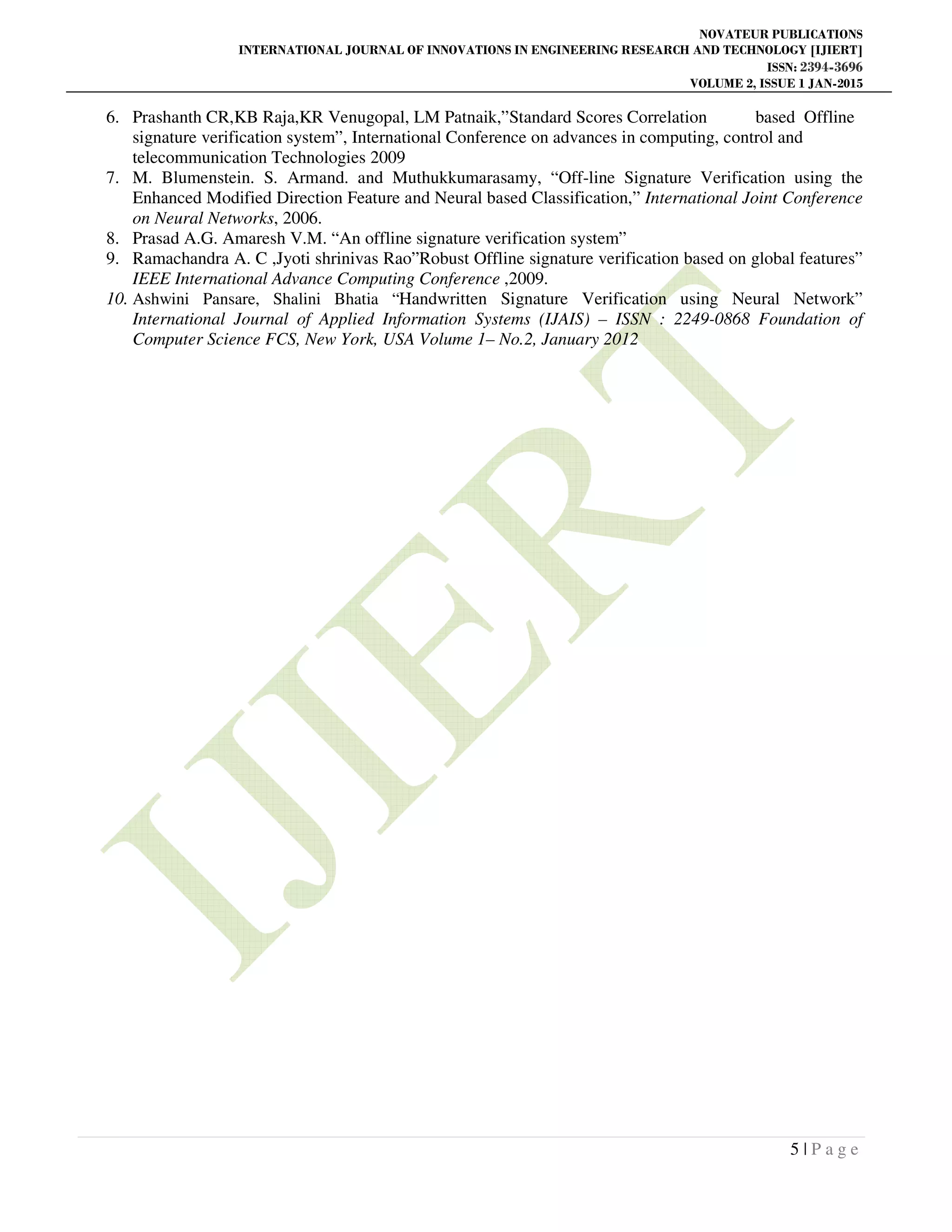 NOVATEUR PUBLICATIONS
INTERNATIONAL JOURNAL OF INNOVATIONS IN ENGINEERING RESEARCH AND TECHNOLOGY [IJIERT]
ISSN: 2394-3696
VOLUME 2, ISSUE 1 JAN-2015
5 | P a g e
6. Prashanth CR,KB Raja,KR Venugopal, LM Patnaik,”Standard Scores Correlation based Offline
signature verification system”, International Conference on advances in computing, control and
telecommunication Technologies 2009
7. M. Blumenstein. S. Armand. and Muthukkumarasamy, “Off-line Signature Verification using the
Enhanced Modified Direction Feature and Neural based Classification,” International Joint Conference
on Neural Networks, 2006.
8. Prasad A.G. Amaresh V.M. “An offline signature verification system”
9. Ramachandra A. C ,Jyoti shrinivas Rao”Robust Offline signature verification based on global features”
IEEE International Advance Computing Conference ,2009.
10. Ashwini Pansare, Shalini Bhatia “Handwritten Signature Verification using Neural Network”
International Journal of Applied Information Systems (IJAIS) – ISSN : 2249-0868 Foundation of
Computer Science FCS, New York, USA Volume 1– No.2, January 2012
 